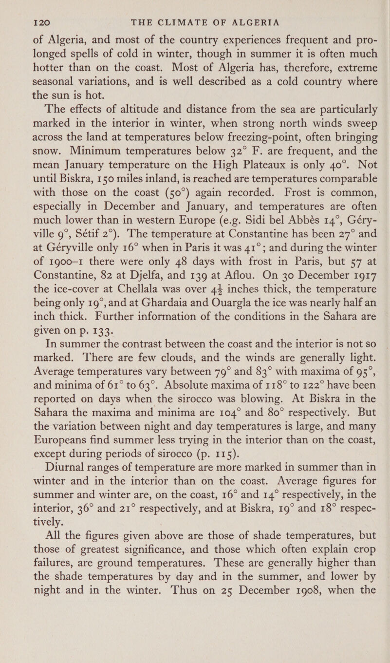 of Algeria, and most of the country experiences frequent and pro- longed spells of cold in winter, though in summer it is often much hotter than on the coast. Most of Algeria has, therefore, extreme seasonal variations, and is well described as a cold country where the sun is hot. The effects of altitude and distance from the sea are particularly marked in the interior in winter, when strong north winds sweep across the land at temperatures below freezing-point, often bringing snow. Minimum temperatures below 32° F. are frequent, and the mean January temperature on the High Plateaux is only 40°. Not until Biskra, 150 miles inland, is reached are temperatures comparable with those on the coast (50°) again recorded. Frost is common, especially in December and January, and temperatures are often much lower than in western Europe (e.g. Sidi bel Abbés 14°, Gery- ville 9°, Sétif 2°). The temperature at Constantine has been 27° and at Géryville only 16° when in Paris it was 41°; and during the winter of 1900-1 there were only 48 days with frost in Paris, but 57 at Constantine, 82 at Djelfa, and 139 at Aflou. On 30 December 1917 the ice-cover at Chellala was over 44 inches thick, the temperature being only 19°, and at Ghardaia and Ouargla the ice was nearly half an inch thick. Further information of the conditions in the Sahara are given On p. 133. In summer the contrast between the coast and the interior is not so marked. There are few clouds, and the winds are generally light. Average temperatures vary between 79° and 83° with maxima of 95°, and minima of 61° to 63°. Absolute maxima of 118° to 122° have been reported on days when the sirocco was blowing. At Biskra in the Sahara the maxima and minima are 104° and 80° respectively. But the variation between night and day temperatures is large, and many Europeans find summer less trying in the interior than on the coast, except during periods of sirocco (p. 115). Diurnal ranges of temperature are more marked in summer than in winter and in the interior than on the coast. Average figures for summer and winter are, on the coast, 16° and 14° respectively, in the interior, 36° and 21° respectively, and at Biskra, 19° and 18° respec- tively. All the figures given above are those of shade temperatures, but those of greatest significance, and those which often explain crop failures, are ground temperatures. These are generally higher than the shade temperatures by day and in the summer, and lower by night and in the winter. Thus on 25 December 1908, when the