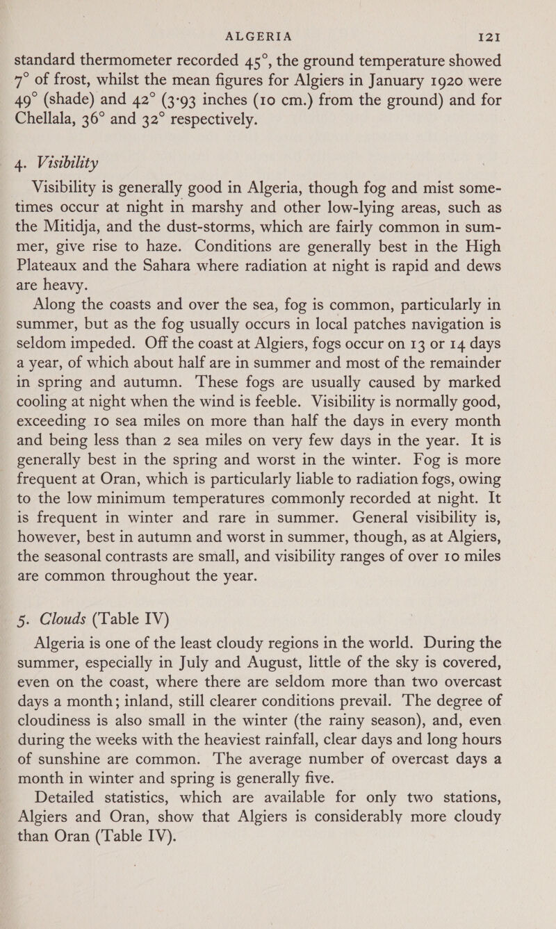 ALGERIA I2!I standard thermometer recorded 45°, the ground temperature showed 7° of frost, whilst the mean figures for Algiers in January 1920 were 49° (shade) and 42° (3-93 inches (10 cm.) from the ground) and for Chellala, 36° and 32° respectively. 4. Visibility : Visibility is generally good in Algeria, though fog and mist some- times occur at night in marshy and other low-lying areas, such as the Mitidja, and the dust-storms, which are fairly common in sum- mer, give rise to haze. Conditions are generally best in the High Plateaux and the Sahara where radiation at night is rapid and dews are heavy. Along the coasts and over the sea, fog is common, particularly in summer, but as the fog usually occurs in local patches navigation is seldom impeded. Off the coast at Algiers, fogs occur on 13 or 14 days a year, of which about half are in summer and most of the remainder in spring and autumn. These fogs are usually caused by marked cooling at night when the wind is feeble. Visibility is normally good, exceeding 10 sea miles on more than half the days in every month and being less than 2 sea miles on very few days in the year. It is generally best in the spring and worst in the winter. Fog is more frequent at Oran, which is particularly liable to radiation fogs, owing to the low minimum temperatures commonly recorded at night. It is frequent in winter and rare in summer. General visibility is, however, best in autumn and worst in summer, though, as at Algiers, the seasonal contrasts are small, and visibility ranges of over 10 miles are common throughout the year. 5. Clouds (Table IV) Algeria is one of the least cloudy regions in the world. During the summer, especially in July and August, little of the sky is covered, even on the coast, where there are seldom more than two overcast days a month; inland, still clearer conditions prevail. ‘The degree of cloudiness is also small in the winter (the rainy season), and, even during the weeks with the heaviest rainfall, clear days and long hours of sunshine are common. ‘The average number of overcast days a month in winter and spring is generally five. Detailed statistics, which are available for only two stations, Algiers and Oran, show that Algiers is considerably more cloudy