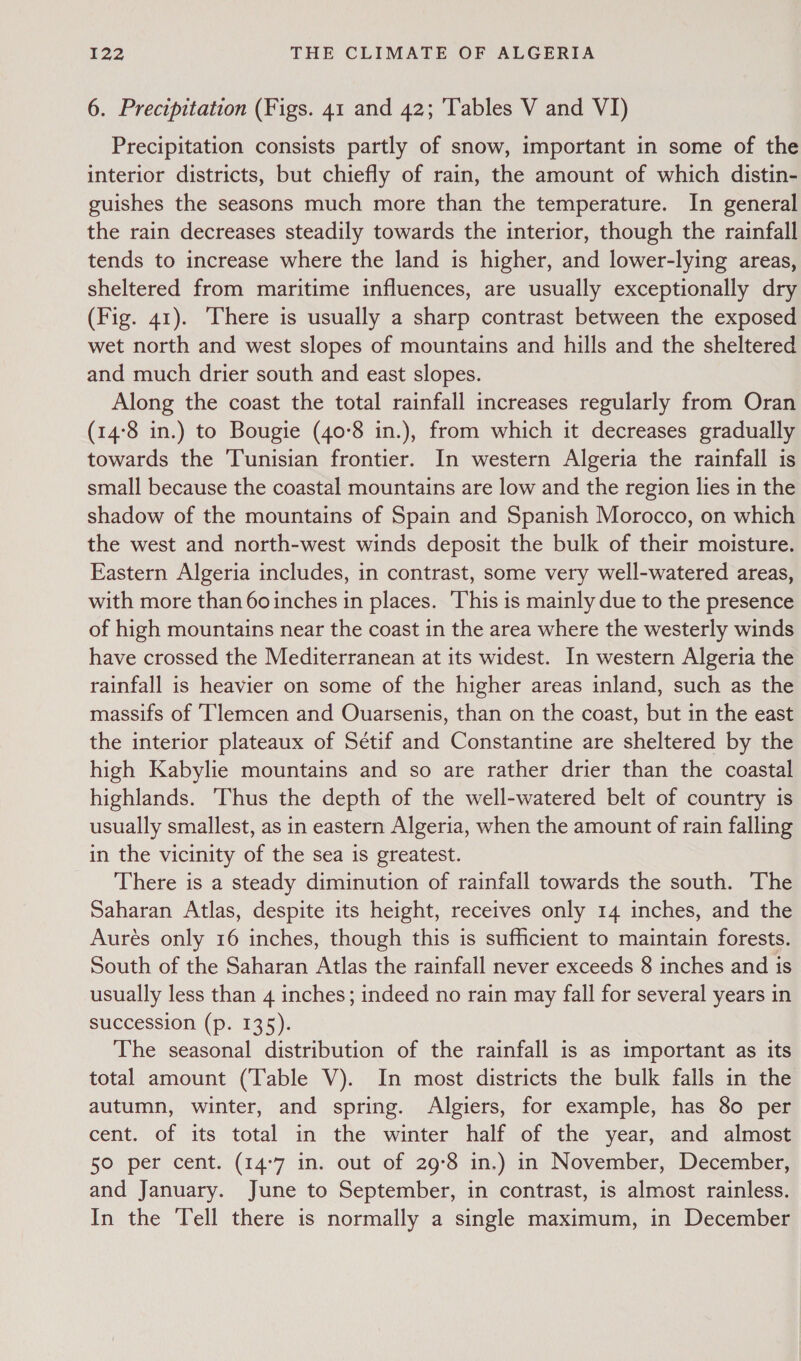 6. Precipitation (Figs. 41 and 42; Tables V and VI) Precipitation consists partly of snow, important in some of the interior districts, but chiefly of rain, the amount of which distin- guishes the seasons much more than the temperature. In general the rain decreases steadily towards the interior, though the rainfall tends to increase where the land is higher, and lower-lying areas, sheltered from maritime influences, are usually exceptionally dry (Fig. 41). ‘There is usually a sharp contrast between the exposed wet north and west slopes of mountains and hills and the sheltered and much drier south and east slopes. Along the coast the total rainfall increases regularly from Oran (14°8 in.) to Bougie (40-8 in.), from which it decreases gradually towards the Tunisian frontier. In western Algeria the rainfall is small because the coastal mountains are low and the region lies in the shadow of the mountains of Spain and Spanish Morocco, on which the west and north-west winds deposit the bulk of their moisture. Eastern Algeria includes, in contrast, some very well-watered areas, with more than 60 inches in places. ‘This is mainly due to the presence of high mountains near the coast in the area where the westerly winds have crossed the Mediterranean at its widest. In western Algeria the rainfall is heavier on some of the higher areas inland, such as the massifs of Tlemcen and Ouarsenis, than on the coast, but in the east the interior plateaux of Sétif and Constantine are sheltered by the high Kabylie mountains and so are rather drier than the coastal highlands. Thus the depth of the well-watered belt of country is usually smallest, as in eastern Algeria, when the amount of rain falling in the vicinity of the sea is greatest. There is a steady diminution of rainfall towards the south. The Saharan Atlas, despite its height, receives only 14 inches, and the Aurés only 16 inches, though this is sufficient to maintain forests. South of the Saharan Atlas the rainfall never exceeds 8 inches and is usually less than 4 inches; indeed no rain may fall for several years in succession (p. 135). The seasonal distribution of the rainfall is as important as its total amount (Table V). In most districts the bulk falls in the autumn, winter, and spring. Algiers, for example, has 80 per cent. of its total in the winter half of the year, and almost 50 per cent. (14°7 in. out of 29°8 in.) in November, December, and January. June to September, in contrast, is almost rainless. In the Tell there is normally a single maximum, in December