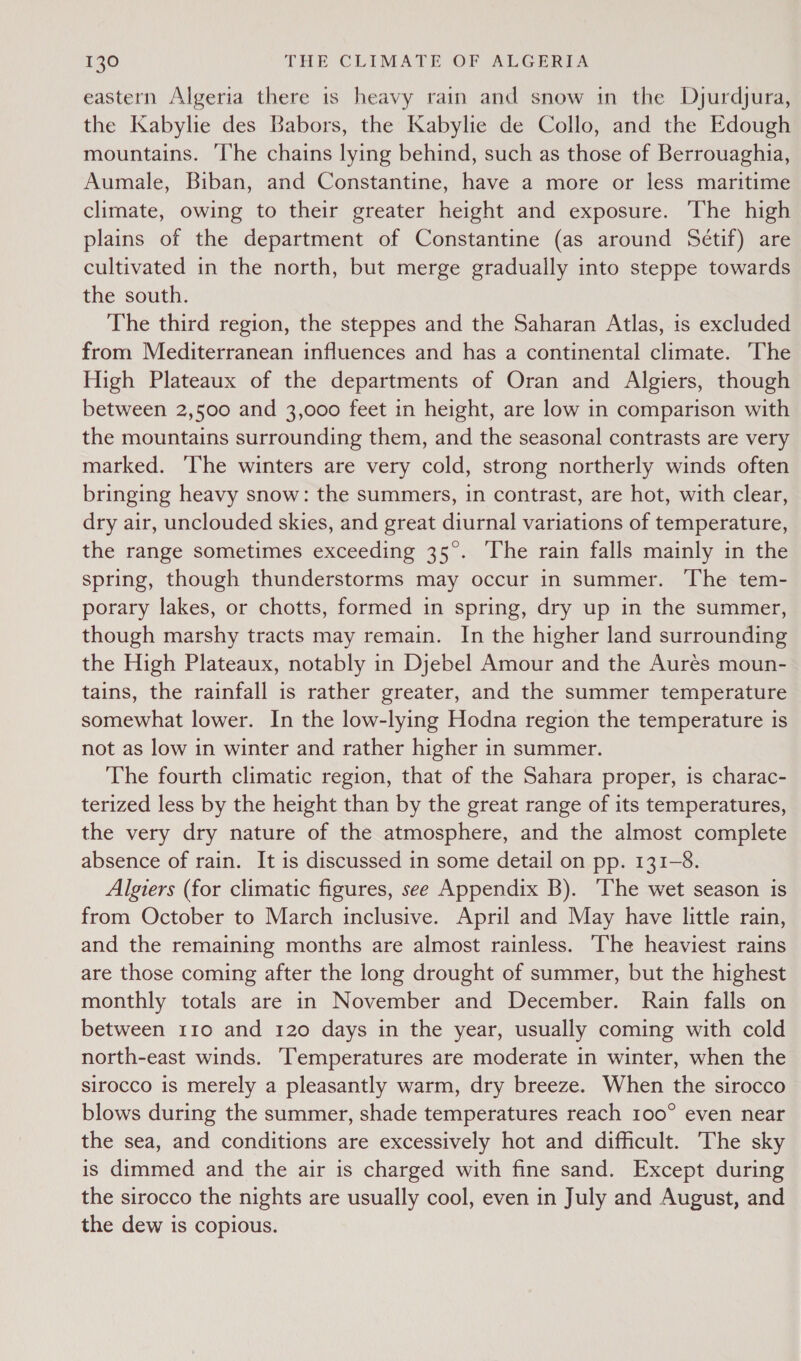 eastern Algeria there is heavy rain and snow in the Dyurdjura, the Kabylie des Babors, the Kabylie de Collo, and the Edough mountains. ‘Ihe chains lying behind, such as those of Berrouaghia, Aumale, Biban, and Constantine, have a more or less maritime climate, owing to their greater height and exposure. The high plains of the department of Constantine (as around Sétif) are cultivated in the north, but merge gradually into steppe towards the south. The third region, the steppes and the Saharan Atlas, is excluded from Mediterranean influences and has a continental climate. The High Plateaux of the departments of Oran and Algiers, though between 2,500 and 3,000 feet in height, are low in comparison with the mountains surrounding them, and the seasonal contrasts are very marked. ‘The winters are very cold, strong northerly winds often bringing heavy snow: the summers, in contrast, are hot, with clear, dry air, unclouded skies, and great diurnal variations of temperature, the range sometimes exceeding 35°. ‘The rain falls mainly in the spring, though thunderstorms may occur in summer. The tem- porary lakes, or chotts, formed in spring, dry up in the summer, though marshy tracts may remain. In the higher land surrounding the High Plateaux, notably in Djebel Amour and the Aures moun- tains, the rainfall is rather greater, and the summer temperature somewhat lower. In the low-lying Hodna region the temperature is not as low in winter and rather higher in summer. The fourth climatic region, that of the Sahara proper, is charac- terized less by the height than by the great range of its temperatures, the very dry nature of the atmosphere, and the almost complete absence of rain. It is discussed in some detail on pp. 131-8. Algiers (for climatic figures, see Appendix B). The wet season is from October to March inclusive. April and May have little rain, and the remaining months are almost rainless. The heaviest rains are those coming after the long drought of summer, but the highest monthly totals are in November and December. Rain falls on between 110 and 120 days in the year, usually coming with cold north-east winds. ‘Temperatures are moderate in winter, when the sirocco is merely a pleasantly warm, dry breeze. When the sirocco blows during the summer, shade temperatures reach 100° even near the sea, and conditions are excessively hot and difficult. The sky is dimmed and the air is charged with fine sand. Except during the sirocco the nights are usually cool, even in July and August, and the dew is copious.