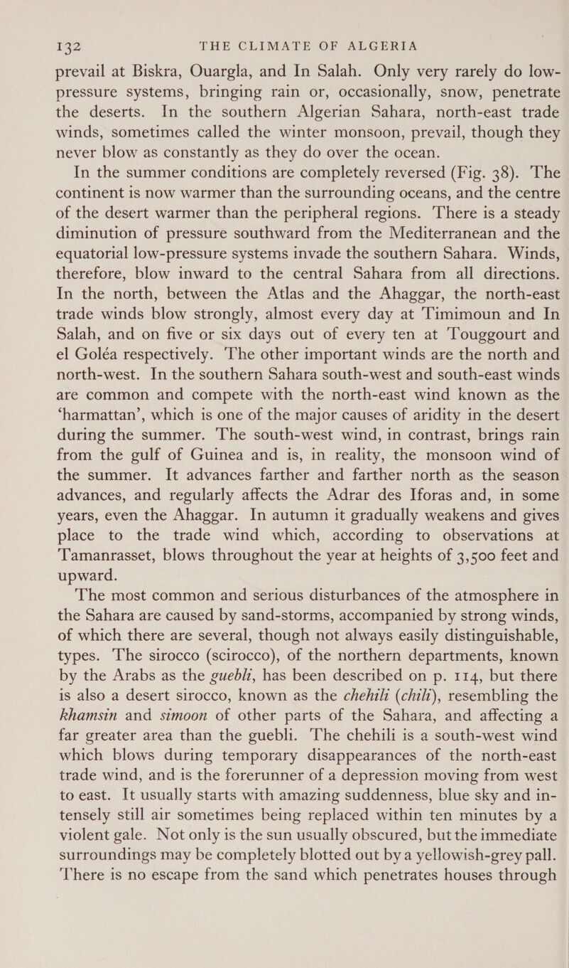 prevail at Biskra, Ouargla, and In Salah. Only very rarely do low- pressure systems, bringing rain or, occasionally, snow, penetrate the deserts. In the southern Algerian Sahara, north-east trade winds, sometimes called the winter monsoon, prevail, though they never blow as constantly as they do over the ocean. In the summer conditions are completely reversed (Fig. 38). The continent is now warmer than the surrounding oceans, and the centre of the desert warmer than the peripheral regions. There is a steady diminution of pressure southward from the Mediterranean and the equatorial low-pressure systems invade the southern Sahara. Winds, therefore, blow inward to the central Sahara from all directions. In the north, between the Atlas and the Ahaggar, the north-east trade winds blow strongly, almost every day at Timimoun and In Salah, and on five or six days out of every ten at Touggourt and el Goléa respectively. ‘The other important winds are the north and north-west. In the southern Sahara south-west and south-east winds are common and compete with the north-east wind known as the ‘harmattan’, which is one of the major causes of aridity in the desert during the summer. The south-west wind, in contrast, brings rain from the gulf of Guinea and is, in reality, the monsoon wind of the summer. It advances farther and farther north as the season advances, and regularly affects the Adrar des Iforas and, in some years, even the Ahaggar. In autumn it gradually weakens and gives place to the trade wind which, according to observations at Tamanrasset, blows throughout the year at heights of 3,500 feet and upward. The most common and serious disturbances of the atmosphere in the Sahara are caused by sand-storms, accompanied by strong winds, of which there are several, though not always easily distinguishable, types. The sirocco (scirocco), of the northern departments, known by the Arabs as the guebl1, has been described on p. 114, but there is also a desert sirocco, known as the chehili (chili), resembling the khamsin and simoon of other parts of the Sahara, and affecting a far greater area than the guebli. The chehili is a south-west wind which blows during temporary disappearances of the north-east trade wind, and is the forerunner of a depression moving from west to east. It usually starts with amazing suddenness, blue sky and in- tensely still air sometimes being replaced within ten minutes by a violent gale. Not only is the sun usually obscured, but the immediate surroundings may be completely blotted out bya yellowish-grey pall. ‘There is no escape from the sand which penetrates houses through