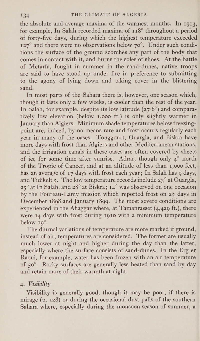 the absolute and average maxima of the warmest months. In 1913, for example, In Salah recorded maxima of 118° throughout a period of forty-five days, during which the highest temperature exceeded 127° and there were no observations below 70°. Under such condi- tions the surface of the ground scorches any part of the body that comes in contact with it, and burns the soles of shoes. At the battle of Metarfa, fought in summer in the sand-dunes, native troops are said to have stood up under fire in preference to submitting to the agony of lying down and taking cover in the blistering sand. In most parts of the Sahara there is, however, one season which, though it lasts only a few weeks, is cooler than the rest of the year. In Salah, for example, despite its low latitude (27-6°) and compara- tively low elevation (below 1,000 ft.) is only slightly warmer in January than Algiers. Minimum shade temperatures below freezing- point are, indeed, by no means rare and frost occurs regularly each year in many of the oases. Touggourt, Ouargla, and Biskra have more days with frost than Algiers and other Mediterranean stations, and the irrigation canals in these oases are often covered by sheets of ice for some time after sunrise. Adrar, though only 4° north of the Tropic of Cancer, and at an altitude of less than 1,000 feet, has an average of 17 days with frost each year; In Salah has g days, and Tidikelt 5. The low temperature records include 23° at Ouargla, 25° at In Salah, and 28° at Biskra; 14° was observed on one occasion by the Foureau-Lamy mission which reported frost on 25 days in December 1898 and January 1899. The most severe conditions are experienced in the Ahaggar where, at Tamanrasset (4,429 ft.), there were 14 days with frost during 1910 with a minimum temperature below 19°. The diurnal variations of temperature are more marked if ground, instead of air, temperatures are considered. ‘The former are usually much lower at night and higher during the day than the latter, especially where the surface consists of sand-dunes. In the Erg er Raoui, for example, water has been frozen with an air temperature of 50°. Rocky surfaces are generally less heated than sand by day and retain more of their warmth at night. 4. Visibility Visibility is generally good, though it may be poor, if there is mirage (p. 128) or during the occasional dust palls of the southern Sahara where, especially during the monsoon season of summer, a