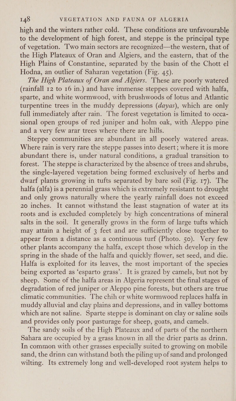 high and the winters rather cold. These conditions are unfavourable to the development of high forest, and steppe is the principal type of vegetation. ‘I'wo main sectors are recognized—the western, that of the High Plateaux of Oran and Algiers, and the eastern, that of the High Plains of Constantine, separated by the basin of the Chott el Hodna, an outlier of Saharan vegetation (Fig. 45). The High Plateaux of Oran and Algiers. ‘These are poorly watered (rainfall 12 to 16 in.) and have immense steppes covered with halfa, sparte, and white wormwood, with brushwoods of lotus and Atlantic turpentine trees in the muddy depressions (dayas), which are only full immediately after rain. The forest vegetation is limited to occa- sional open groups of red juniper and holm oak, with Aleppo pine and a very few arar trees where there are hills. Steppe communities are abundant in all poorly watered areas. Where rain is very rare the steppe passes into desert ; where it is more abundant there is, under natural conditions, a gradual transition to forest. he steppe is characterized by the absence of trees and shrubs, the single-layered vegetation being formed exclusively of herbs and dwarf plants growing in tufts separated by bare soil (Fig. 17). The halfa (alfa) is a perennial grass which 1s extremely resistant to drought and only grows naturally where the yearly rainfall does not exceed 20 inches. It cannot withstand the least stagnation of water at its roots and is excluded completely by high concentrations of mineral salts in the soil. It generally grows in the form of large tufts which may attain a height of 3 feet and are sufficiently close together to appear from a distance as a continuous turf (Photo. 50). Very few other plants accompany the halfa, except those which develop in the spring in the shade of the halfa and quickly flower, set seed, and die. Halfa is exploited for its leaves, the most important of the species being exported as ‘esparto grass’. It is grazed by camels, but not by sheep. Some of the halfa areas in Algeria represent the final stages of degradation of red juniper or Aleppo pine forests, but others are true climatic communities. ‘The chih or white wormwood replaces halfa in muddy alluvial and clay plains and depressions, and in valley bottoms which are not saline. Sparte steppe is dominant on clay or saline soils and provides only poor pasturage for sheep, goats, and camels. The sandy soils of the High Plateaux and of parts of the northern Sahara are occupied by a grass known in all the drier parts as drinn. In common with other grasses especially suited to growing on mobile sand, the drinn can withstand both the piling up of sand and prolonged wilting. Its extremely long and well-developed root system helps to