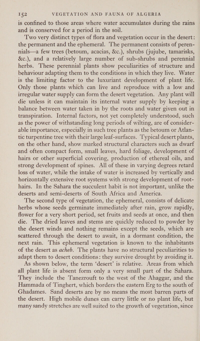 is confined to those areas where water accumulates during the rains and is conserved for a period in the soil. Two very distinct types of flora and vegetation occur in the desert: the permanent and the ephemeral. ‘The permanent consists of peren- nials—a few trees (betoum, acacias, &amp;c.), shrubs (jujube, tamarisks, &amp;c.), and a relatively large number of sub-shrubs and perennial herbs. These perennial plants show peculiarities of structure and behaviour adapting them to the conditions in which they live. Water is the limiting factor to the luxuriant development of plant life. Only those plants which can live and reproduce with a low and irregular water supply can form the desert vegetation. Any plant will die unless it can maintain its internal water supply by keeping a balance between water taken in by the roots and water given out in transpiration. Internal factors, not yet completely understood, such as the power of withstanding long periods of wilting, are of consider- able importance, especially in such tree plants as the betoum or Atlan- tic turpentine tree with their large leaf-surfaces. ‘l'ypical desert plants, on the other hand, show marked structural characters such as dwarf and often compact form, small leaves, hard foliage, development of hairs or other superficial covering, production of ethereal oils, and strong development of spines. All of these in varying degrees retard loss of water, while the intake of water is increased by vertically and horizontally extensive root systems with strong development of root- hairs. In the Sahara the succulent habit is not important, unlike the deserts and semi-deserts of South Africa and America. The second type of vegetation, the ephemeral, consists of delicate herbs whose seeds germinate immediately after rain, grow rapidly, flower for a very short period, set fruits and seeds at once, and then die. ‘The dried leaves and stems are quickly reduced to powder by the desert winds and nothing remains except the seeds, which are scattered through the desert to await, in a dormant condition, the next rain. This ephemeral vegetation is known to the inhabitants of the desert as acheb. The plants have no structural peculiarities to adapt them to desert conditions: they survive drought by avoiding it. As shown below, the term ‘desert’ is relative. Areas from which all plant life is absent form only a very small part of the Sahara. They include the Tanezrouft to the west of the Ahaggar, and the Hammada of 'Tinghert, which borders the eastern Erg to the south of Ghadames. Sand deserts are by no means the most barren parts of the desert. High mobile dunes can carry little or no plant life, but many sandy stretches are well suited to the growth of vegetation, since