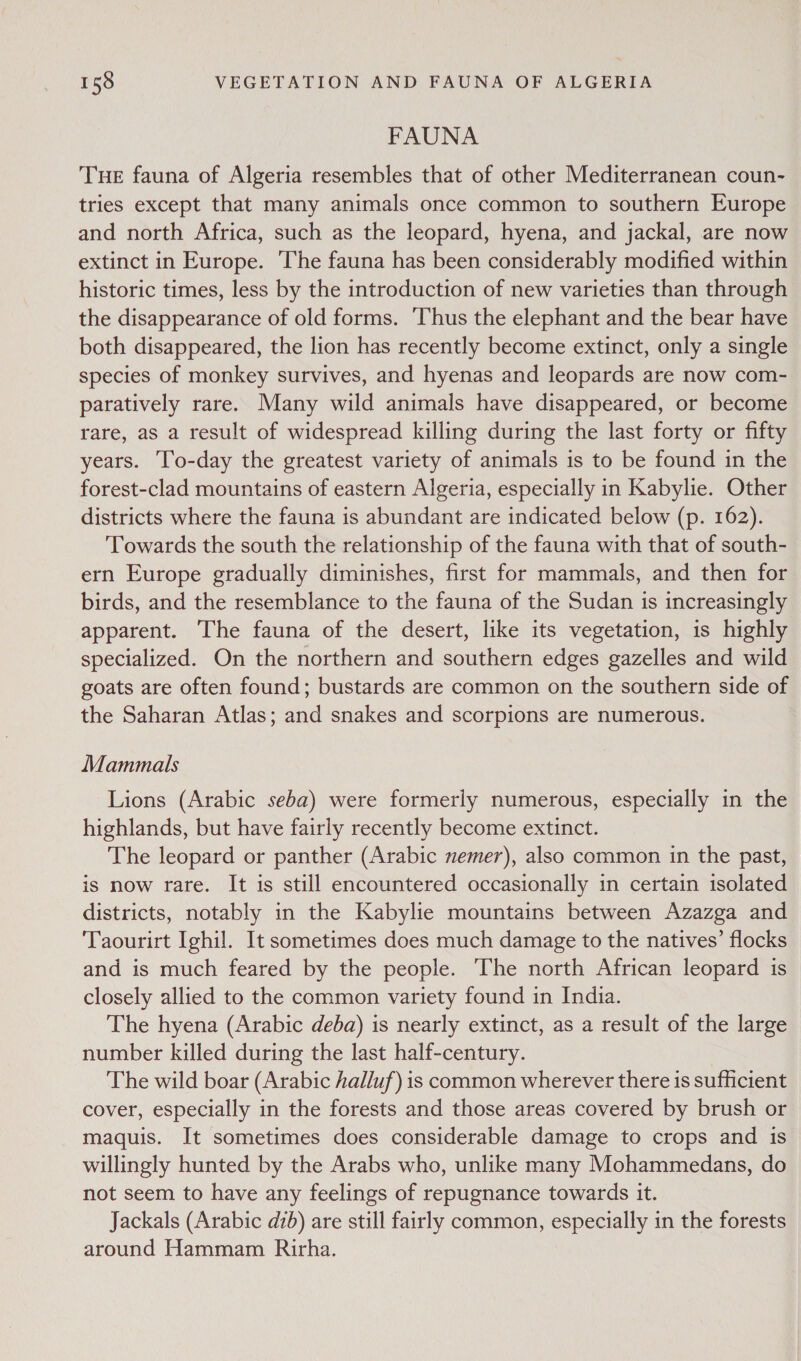FAUNA THE fauna of Algeria resembles that of other Mediterranean coun- tries except that many animals once common to southern Europe and north Africa, such as the leopard, hyena, and jackal, are now extinct in Europe. The fauna has been considerably modified within historic times, less by the introduction of new varieties than through the disappearance of old forms. Thus the elephant and the bear have both disappeared, the lion has recently become extinct, only a single species of monkey survives, and hyenas and leopards are now com- paratively rare. Many wild animals have disappeared, or become rare, as a result of widespread killing during the last forty or fifty years. ‘To-day the greatest variety of animals is to be found in the forest-clad mountains of eastern Algeria, especially in Kabylie. Other districts where the fauna is abundant are indicated below (p. 162). ‘Towards the south the relationship of the fauna with that of south- ern Europe gradually diminishes, first for mammals, and then for birds, and the resemblance to the fauna of the Sudan is increasingly apparent. The fauna of the desert, like its vegetation, is highly specialized. On the northern and southern edges gazelles and wild goats are often found; bustards are common on the southern side of the Saharan Atlas; and snakes and scorpions are numerous. Mammals Lions (Arabic seba) were formerly numerous, especially in the highlands, but have fairly recently become extinct. The leopard or panther (Arabic nemer), also common in the past, is now rare. It is still encountered occasionally in certain isolated districts, notably in the Kabylie mountains between Azazga and Taourirt Ighil. It sometimes does much damage to the natives’ flocks and is much feared by the people. The north African leopard is closely allied to the common variety found in India. The hyena (Arabic deba) is nearly extinct, as a result of the large number killed during the last half-century. The wild boar (Arabic halluf) is common wherever there is sufficient cover, especially in the forests and those areas covered by brush or maquis. It sometimes does considerable damage to crops and is willingly hunted by the Arabs who, unlike many Mohammedans, do not seem to have any feelings of repugnance towards it. Jackals (Arabic dib) are still fairly common, especially in the forests around Hammam Rirha.