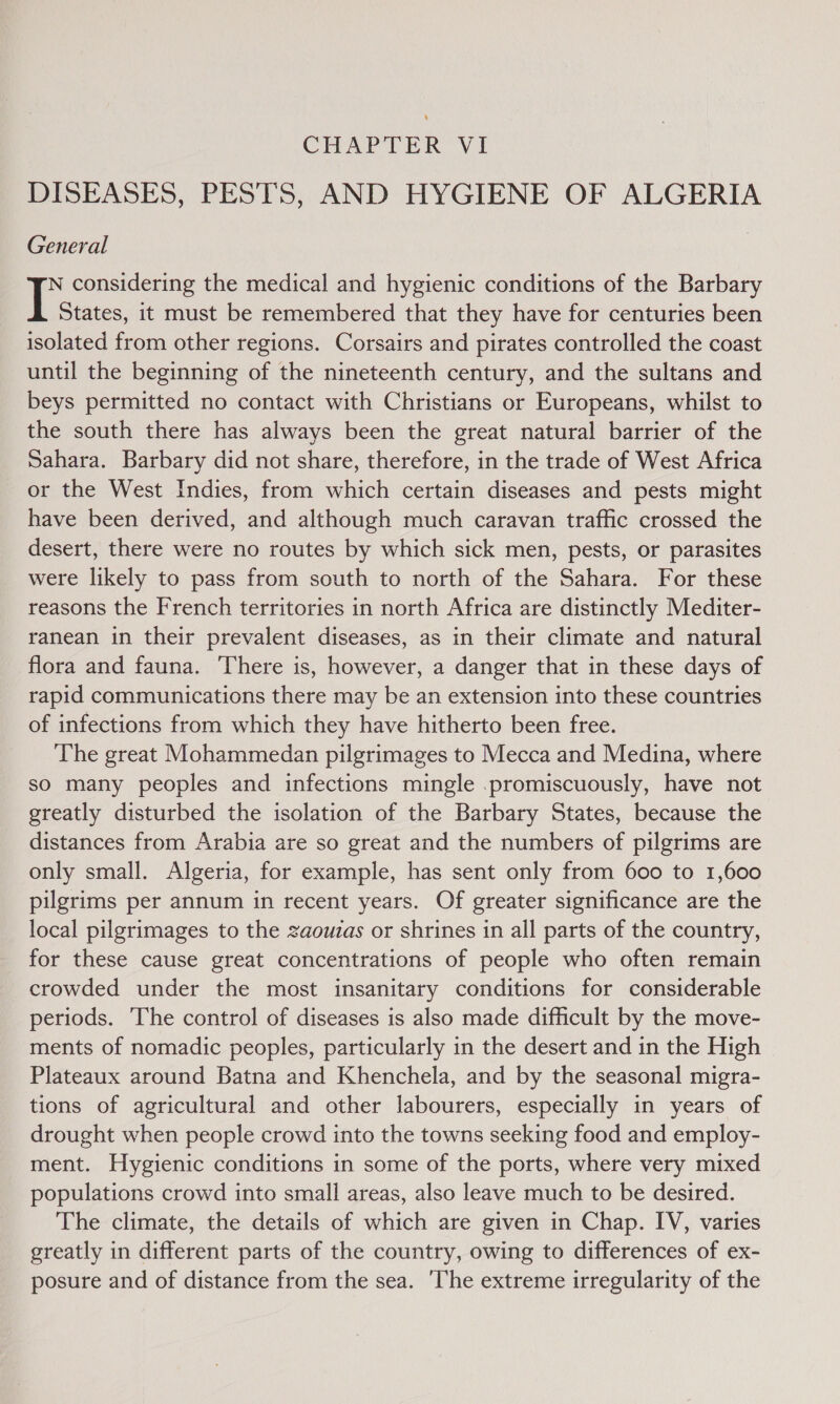 , CHAPTER VI DISEASES, PESTS, AND HYGIENE OF ALGERIA General N considering the medical and hygienic conditions of the Barbary I States, it must be remembered that they have for centuries been isolated from other regions. Corsairs and pirates controlled the coast until the beginning of the nineteenth century, and the sultans and beys permitted no contact with Christians or Europeans, whilst to the south there has always been the great natural barrier of the Sahara. Barbary did not share, therefore, in the trade of West Africa or the West Indies, from which certain diseases and pests might have been derived, and although much caravan traffic crossed the desert, there were no routes by which sick men, pests, or parasites were likely to pass from south to north of the Sahara. For these reasons the French territories in north Africa are distinctly Mediter- ranean in their prevalent diseases, as in their climate and natural flora and fauna. There is, however, a danger that in these days of rapid communications there may be an extension into these countries of infections from which they have hitherto been free. The great Mohammedan pilgrimages to Mecca and Medina, where so many peoples and infections mingle .promiscuously, have not greatly disturbed the isolation of the Barbary States, because the distances from Arabia are so great and the numbers of pilgrims are only small. Algeria, for example, has sent only from 600 to 1,600 pilgrims per annum in recent years. Of greater significance are the local pilgrimages to the zaouzas or shrines in all parts of the country, for these cause great concentrations of people who often remain crowded under the most insanitary conditions for considerable periods. The control of diseases is also made difficult by the move- ments of nomadic peoples, particularly in the desert and in the High Plateaux around Batna and Khenchela, and by the seasonal migra- tions of agricultural and other labourers, especially in years of drought when people crowd into the towns seeking food and employ- ment. Hygienic conditions in some of the ports, where very mixed populations crowd into small areas, also leave much to be desired. The climate, the details of which are given in Chap. IV, varies greatly in different parts of the country, owing to differences of ex- posure and of distance from the sea. ‘The extreme irregularity of the