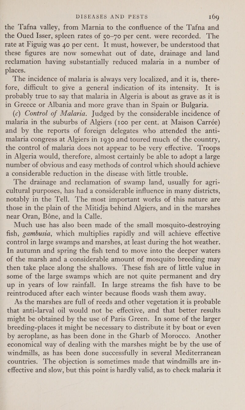 the Tafna valley, from Marnia to the confluence of the Tafna and the Oued Isser, spleen rates of 50-70 per cent. were recorded. The rate at Figuig was 40 per cent. It must, however, be understood that these figures are now somewhat out of date, drainage and land reclamation having substantially reduced malaria in a number of places. The incidence of malaria is always very localized, and it is, there- fore, difficult to give a general indication of its intensity. It is probably true to say that malaria in Algeria is about as grave as it is in Greece or Albania and more grave than in Spain or Bulgaria. (c) Control of Malaria. Judged by the considerable incidence of malaria in the suburbs of Algiers (100 per cent. at Maison Carrée) and by the reports of foreign delegates who attended the anti- malaria congress at Algiers in 1930 and toured much of the country, the control of malaria does not appear to be very effective. Troops in Algeria would, therefore, almost certainly be able to adopt a large number of obvious and easy methods of control which should achieve a considerable reduction in the disease with little trouble. The drainage and reclamation of swamp land, usually for agri- cultural purposes, has had a considerable influence in many districts, notably in the Tell. The most important works of this nature are those in the plain of the Mitidja behind Algiers, and in the marshes near Oran, Bone, and la Calle. Much use has also been made of the small mosquito-destroying fish, gambusia, which multiplies rapidly and will achieve effective control in large swamps and marshes, at least during the hot weather. In autumn and spring the fish tend to move into the deeper waters of the marsh and a considerable amount of mosquito breeding may then take place along the shallows. These fish are of little value in some of the large swamps which are not quite permanent and dry up in years of low rainfall. In large streams the fish have to be reintroduced after each winter because floods wash them away. As the marshes are full of reeds and other vegetation it is probable that anti-larval oil would not be effective, and that better results might be obtained by the use of Paris Green. In some of the larger breeding-places it might be necessary to distribute it by boat or even by aeroplane, as has been done in the Gharb of Morocco. Another economical way of dealing with the marshes might be by the use of windmills, as has been done successfully in several Mediterranean countries. The objection is sometimes made that windmills are in- effective and slow, but this point is hardly valid, as to check malaria it