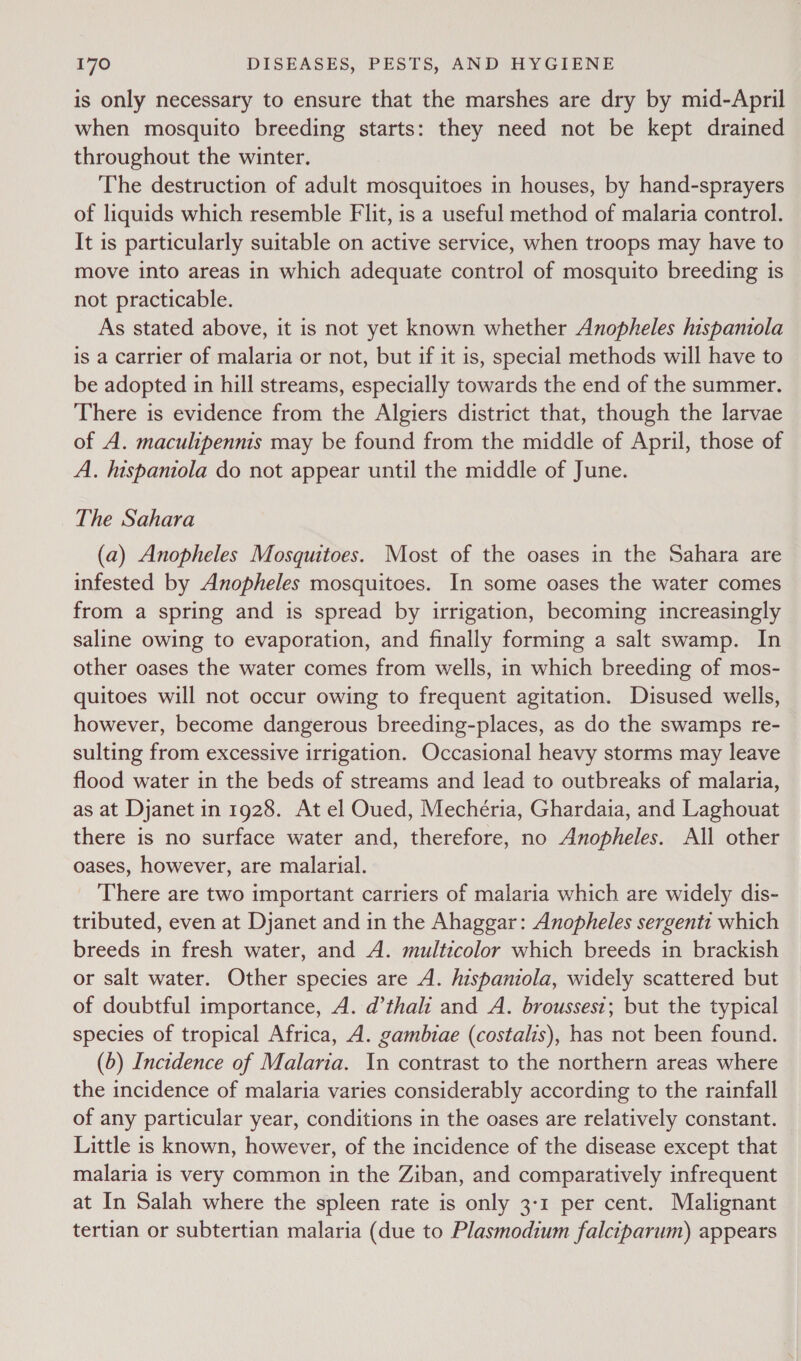 is only necessary to ensure that the marshes are dry by mid-April when mosquito breeding starts: they need not be kept drained throughout the winter. The destruction of adult mosquitoes in houses, by hand-sprayers of liquids which resemble Flit, is a useful method of malaria control. It is particularly suitable on active service, when troops may have to move into areas in which adequate control of mosquito breeding is not practicable. As stated above, it is not yet known whether Anopheles hispaniola is a carrier of malaria or not, but if it is, special methods will have to be adopted in hill streams, especially towards the end of the summer. There is evidence from the Algiers district that, though the larvae of A. maculipennis may be found from the middle of April, those of A. hispaniola do not appear until the middle of June. The Sahara (a) Anopheles Mosquitoes. Most of the oases in the Sahara are infested by Anopheles mosquitoes. In some oases the water comes from a spring and is spread by irrigation, becoming increasingly saline owing to evaporation, and finally forming a salt swamp. In other oases the water comes from wells, in which breeding of mos- quitoes will not occur owing to frequent agitation. Disused wells, however, become dangerous breeding-places, as do the swamps re- sulting from excessive irrigation. Occasional heavy storms may leave flood water in the beds of streams and lead to outbreaks of malaria, as at Djanet in 1928. At el Oued, Mechéria, Ghardaia, and Laghouat there is no surface water and, therefore, no Anopheles. All other oases, however, are malarial. There are two important carriers of malaria which are widely dis- tributed, even at Djanet and in the Ahaggar: Anopheles sergenti which breeds in fresh water, and A. multicolor which breeds in brackish or salt water. Other species are A. hispaniola, widely scattered but of doubtful importance, A. d’thali and A. brousses1; but the typical species of tropical Africa, A. gambiae (costalis), has not been found. (b) Incidence of Malaria. In contrast to the northern areas where the incidence of malaria varies considerably according to the rainfall of any particular year, conditions in the oases are relatively constant. Little is known, however, of the incidence of the disease except that malaria is very common in the Ziban, and comparatively infrequent at In Salah where the spleen rate is only 3:1 per cent. Malignant tertian or subtertian malaria (due to Plasmodium falciparum) appears