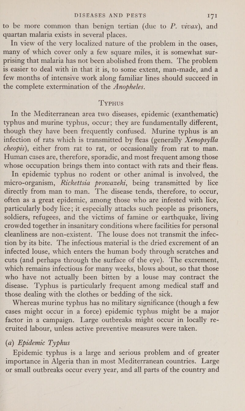 to be more common than benign tertian (due to P. vivax), and quartan malaria exists in several places. In view of the very localized nature of the problem in the oases, many of which cover only a few square miles, it is somewhat sur- prising that malaria has not been abolished from them. The problem is easier to deal with in that it is, to some extent, man-made, and a few months of intensive work along familiar lines should succeed in the complete extermination of the Anopheles. ‘TYPHUS In the Mediterranean area two diseases, epidemic (exanthematic) typhus and murine typhus, occur; they are fundamentally different, though they have been frequently confused. Murine typhus is an infection of rats which is transmitted by fleas (generally Xenopsylla cheopis), either from rat to rat, or occasionally from rat to man. Human cases are, therefore, sporadic, and most frequent among those whose occupation brings them into contact with rats and their fleas. In epidemic typhus no rodent or other animal is involved, the micro-organism, Ricketisia prowazekit, being transmitted by lice directly from man to man. The disease tends, therefore, to occur, often as a great epidemic, among those who are infested with lice, particularly body lice; it especially attacks such people as prisoners, soldiers, refugees, and the victims of famine or earthquake, living crowded together in insanitary conditions where facilities for personal cleanliness are non-existent. ‘The louse does not transmit the infec- tion by its bite. The infectious material is the dried excrement of an infected louse, which enters the human body through scratches and cuts (and perhaps through the surface of the eye). The excrement, which remains infectious for many weeks, blows about, so that those who have not actually been bitten by a louse may contract the disease. ‘T'yphus is particularly frequent among medical staff and those dealing with the clothes or bedding of the sick. Whereas murine typhus has no military significance (though a few cases might occur in a force) epidemic typhus might be a major factor in a campaign. Large outbreaks might occur in locally re- cruited labour, unless active preventive measures were taken. (a) Epidemic Typhus Epidemic typhus is a large and serious problem and of greater importance in Algeria than in most Mediterranean countries. Large or small outbreaks occur every year, and all parts of the country and