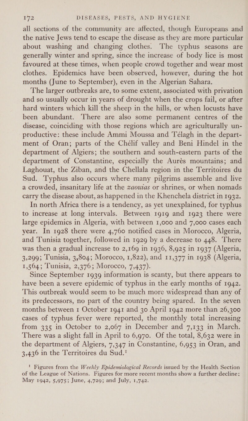 all sections of the community are affected, though Europeans and the native Jews tend to escape the disease as they are more particular about washing and changing clothes. The typhus seasons are generally winter and spring, since the increase of body lice is most favoured at these times, when people crowd together and wear most clothes. Epidemics have been observed, however, during the hot months (June to September), even in the Algerian Sahara. The larger outbreaks are, to some extent, associated with privation and so usually occur in years of drought when the crops fail, or after hard winters which kill the sheep in the hills, or when locusts have been abundant. ‘There are also some permanent centres of the disease, coinciding with those regions which are agriculturally un- productive: these include Ammi Moussa and Télagh in the depart- ment of Oran; parts of the Chélif valley and Beni Hindel in the department of Algiers; the southern and south-eastern parts of the department of Constantine, especially the Aurés mountains; and Laghouat, the Ziban, and the Chellala region in the Territoires du Sud. Typhus also occurs where many pilgrims assemble and live a crowded, insanitary life at the zaouzas or shrines, or when nomads carry the disease about, as happened in the Khenchela district in 1932. In north Africa there is a tendency, as yet unexplained, for typhus to increase at long intervals. Between 1919 and 1923 there were large epidemics in Algeria, with between 1,000 and 7,000 cases each year. In 1928 there were 4,760 notified cases in Morocco, Algeria, and Tunisia together, followed in 1929 by a decrease to 448. There was then a gradual increase to 2,169 in 1936, 8,925 in 1937 (Algeria, 3,299; Tunisia, 3,804; Morocco, 1,822), and 11,377 in 1938 (Algeria, 1,564; Tunisia, 2,376; Morocco, 7,437). Since September 1939 information is scanty, but there appears to have been a severe epidemic of typhus in the early months of 1942. This outbreak would seem to be much more widespread than any of its predecessors, no part of the country being spared. In the seven months between 1 October 1941 and 30 April 1942 more than 26,300 cases of typhus fever were reported, the monthly total increasing from 335 in October to 2,067 in December and 7,133 in March. There was a slight fall in April to 6,970. Of the total, 8,632 were in the department of Algiers, 7,347 in Constantine, 6,953 in Oran, and 3,436 in the Territoires du Sud.! ' Figures from the Weekly Epidemiological Records issued by the Health Section of the League of Nations. Figures for more recent months show a further decline: May 1942, 5,975; June, 4,729; and July, 1,742.