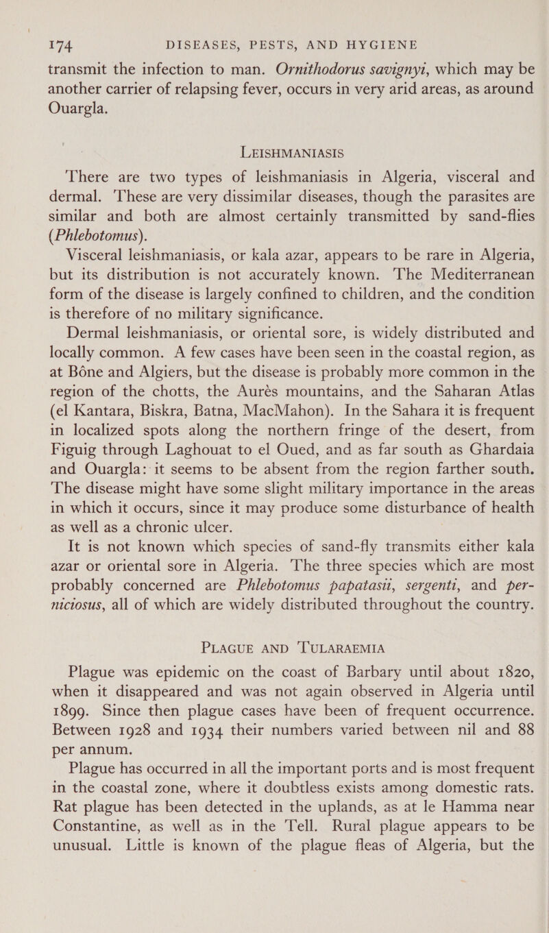 transmit the infection to man. Ornithodorus savigny1, which may be another carrier of relapsing fever, occurs in very arid areas, as around Ouargla. LEISHMANIASIS There are two types of leishmaniasis in Algeria, visceral and dermal. ‘These are very dissimilar diseases, though the parasites are similar and both are almost certainly transmitted by sand-flies (Phlebotomus). Visceral leishmaniasis, or kala azar, appears to be rare in Algeria, but its distribution is not accurately known. The Mediterranean form of the disease is largely confined to children, and the condition is therefore of no military significance. Dermal leishmaniasis, or oriental sore, is widely distributed and locally common. A few cases have been seen in the coastal region, as at Bone and Algiers, but the disease is probably more common in the region of the chotts, the Aurés mountains, and the Saharan Atlas (el Kantara, Biskra, Batna, MacMahon). In the Sahara it is frequent in localized spots along the northern fringe of the desert, from Figuig through Laghouat to el Oued, and as far south as Ghardaia and Ouargla: it seems to be absent from the region farther south. The disease might have some slight military importance in the areas in which it occurs, since it may produce some disturbance of health as well as a chronic ulcer. It is not known which species of sand-fly transmits either kala azar or oriental sore in Algeria. ‘The three species which are most probably concerned are Phlebotomus papatasu, sergenti, and per- nictosus, all of which are widely distributed throughout the country. PLAGUE AND 'TULARAEMIA Plague was epidemic on the coast of Barbary until about 1820, when it disappeared and was not again observed in Algeria until 1899. Since then plague cases have been of frequent occurrence. Between 1928 and 1934 their numbers varied between nil and 88 per annum, Plague has occurred in all the important ports and is most frequent in the coastal zone, where it doubtless exists among domestic rats. Rat plague has been detected in the uplands, as at le Hamma near Constantine, as well as in the Tell. Rural plague appears to be unusual. Little is known of the plague fleas of Algeria, but the