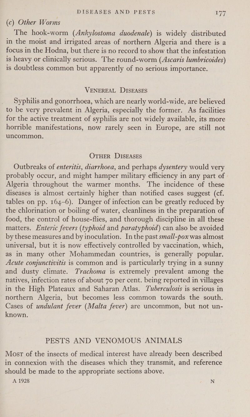 (c) Other Worms The hook-worm (Ankylostoma duodenale) is widely distributed in the moist and irrigated areas of northern Algeria and there is a focus in the Hodna, but there is no record to show that the infestation is heavy or clinically serious. The round-worm (Ascaris lumbricotdes) is doubtless common but apparently of no serious importance. VENEREAL DISEASES Syphilis and gonorrhoea, which are nearly world-wide, are believed to be very prevalent in Algeria, especially the former. As facilities for the active treatment of syphilis are not widely available, its more horrible manifestations, now rarely seen in Europe, are still not uncommon. OTHER DISEASES Outbreaks of enteritis, diarrhoea, and perhaps dysentery would very probably occur, and might hamper military efficiency in any part of | Algeria throughout the warmer months. The incidence of these diseases is almost certainly higher than notified cases suggest (cf. tables on pp. 164-6). Danger of infection can be greatly reduced by the chlorination or boiling of water, cleanliness in the preparation of food, the control of house-flies, and thorough discipline in all these matters. Enteric fevers (typhoid and paratyphoid) can also be avoided by these measures and by inoculation. Inthe past small-pox was almost universal, but it is now effectively controlled by vaccination, which, as in many other Mohammedan countries, is generally popular. Acute conjunctivitis is common and is particularly trying in a sunny and dusty climate. Trachoma is extremely prevalent among the natives, infection rates of about 70 per cent. being reported in villages in the High Plateaux and Saharan Atlas. Tuberculosis is serious in northern Algeria, but becomes less common towards the south. Cases of undulant fever (Malta fever) are uncommon, but not un- known. PESTS AND VENOMOUS ANIMALS Most of the insects of medical interest have already been described in connexion with the diseases which they transmit, and reference should be made to the appropriate sections above. A 1928 N