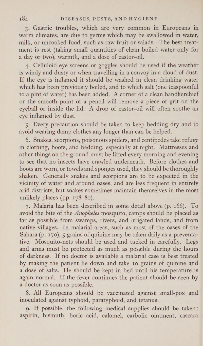 3. Gastric troubles, which are very common in Europeans in warm climates, are due to germs which may be swallowed in water, milk, or uncooked food, such as raw fruit or salads. ‘he best treat- ment is rest (taking small quantities of clean boiled water only for a day or two), warmth, and a dose of castor-oil. 4. Celluloid eye screens or goggles should be used if the weather is windy and dusty or when travelling in a convoy in a cloud of dust. If the eye is inflamed it should be washed in clean drinking water which has been previously boiled, and to which salt (one teaspoonful to a pint of water) has been added. A corner of a clean handkerchief or the smooth point of a pencil will remove a piece of grit on the eyeball or inside the lid. A drop of castor-oil will often soothe an eye inflamed by dust. 5. Every precaution should be taken to keep bedding dry and to avoid wearing damp clothes any longer than can be helped. 6. Snakes, scorpions, poisonous spiders, and centipedes take refuge in clothing, boots, and bedding, especially at night. Mattresses and other things on the ground must be lifted every morning and evening to see that no insects have crawled underneath. Before clothes and boots are worn, or towels and sponges used, they should be thoroughly shaken. Generally snakes and scorpions are to be expected in the vicinity of water and around oases, and are less frequent in entirely arid districts, but snakes sometimes maintain themselves in the most unlikely places (pp. 178-80). 7. Malaria has been described in some detail above (p. 166). ‘To avoid the bite of the Anopheles mosquito, camps should be placed as far as possible from swamps, rivers, and irrigated lands, and from native villages. In malarial areas, such as most of the oases of the Sahara (p. 170), 5 grains of quinine may be taken daily as a preventa- tive. Mosquito-nets should be used and tucked in carefully. Legs and arms must be protected as much as possible during the hours of darkness. If no doctor is available a malarial case is best treated by making the patient lie down and take 10 grains of quinine and a dose of salts. He should be kept in bed until his temperature is again normal. If the fever continues the patient should be seen by a doctor as soon as possible. 8. All Europeans should be vaccinated against small-pox and inoculated against typhoid, paratyphoid, and tetanus. g. If possible, the following medical supplies should be taken: aspirin, bismuth, boric acid, calomel, carbolic ointment, cascara |