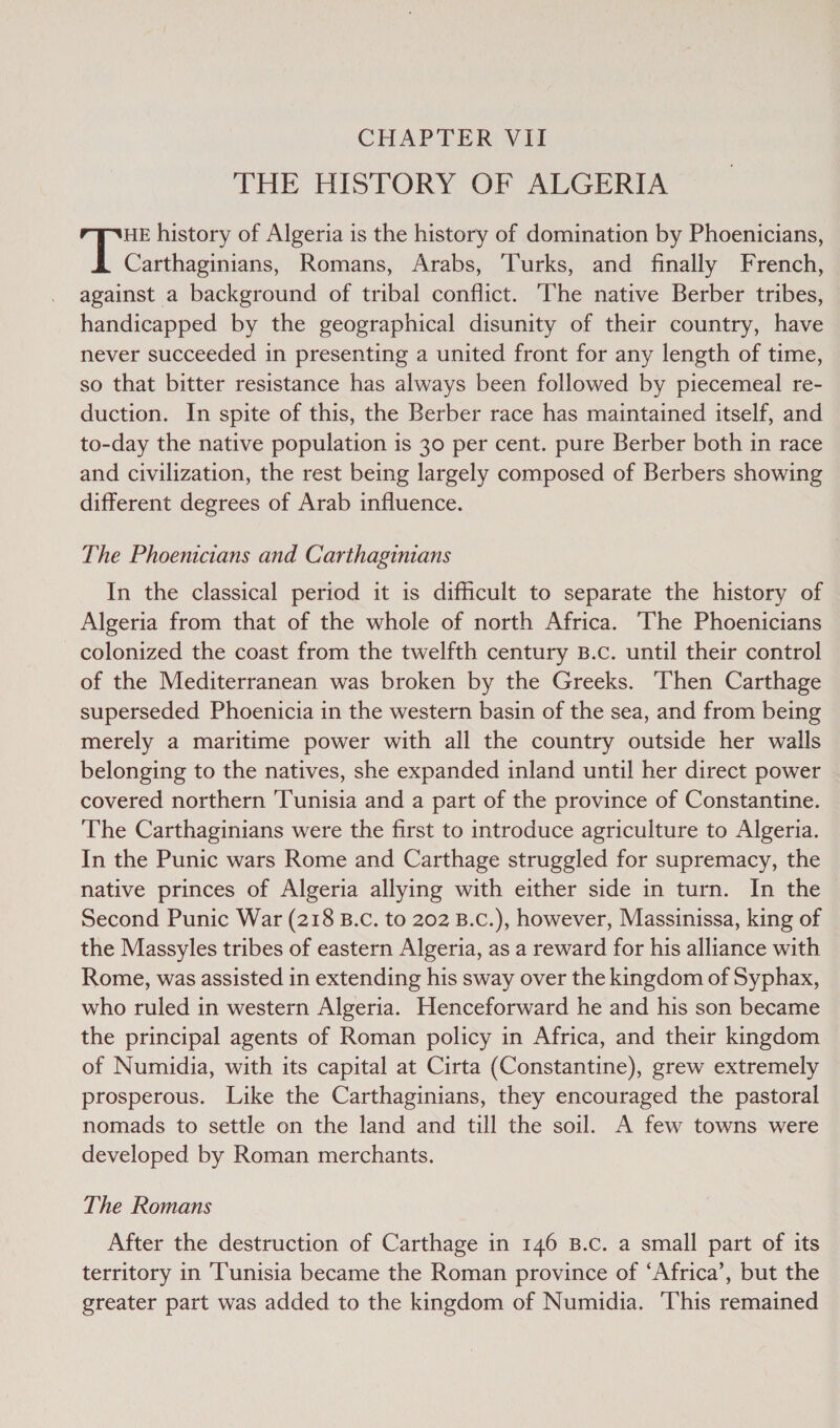 THE HISTORY OF ALGERIA HE history of Algeria is the history of domination by Phoenicians, Carthaginians, Romans, Arabs, Turks, and finally French, against a background of tribal conflict. ‘The native Berber tribes, handicapped by the geographical disunity of their country, have never succeeded in presenting a united front for any length of time, so that bitter resistance has always been followed by piecemeal re- duction. In spite of this, the Berber race has maintained itself, and to-day the native population is 30 per cent. pure Berber both in race and civilization, the rest being largely composed of Berbers showing different degrees of Arab influence. The Phoenicians and Carthaginians In the classical period it is difficult to separate the history of Algeria from that of the whole of north Africa. The Phoenicians colonized the coast from the twelfth century B.c. until their control of the Mediterranean was broken by the Greeks. Then Carthage superseded Phoenicia in the western basin of the sea, and from being merely a maritime power with all the country outside her walls belonging to the natives, she expanded inland until her direct power covered northern ‘Tunisia and a part of the province of Constantine. The Carthaginians were the first to introduce agriculture to Algeria. In the Punic wars Rome and Carthage struggled for supremacy, the native princes of Algeria allying with either side in turn. In the Second Punic War (218 B.c. to 202 B.c.), however, Massinissa, king of the Massyles tribes of eastern Algeria, as a reward for his alliance with Rome, was assisted in extending his sway over the kingdom of Syphax, who ruled in western Algeria. Henceforward he and his son became the principal agents of Roman policy in Africa, and their kingdom of Numidia, with its capital at Cirta (Constantine), grew extremely prosperous. Like the Carthaginians, they encouraged the pastoral nomads to settle on the land and till the soil. A few towns were developed by Roman merchants. The Romans After the destruction of Carthage in 146 B.c. a small part of its territory in Tunisia became the Roman province of ‘Africa’, but the greater part was added to the kingdom of Numidia. This remained