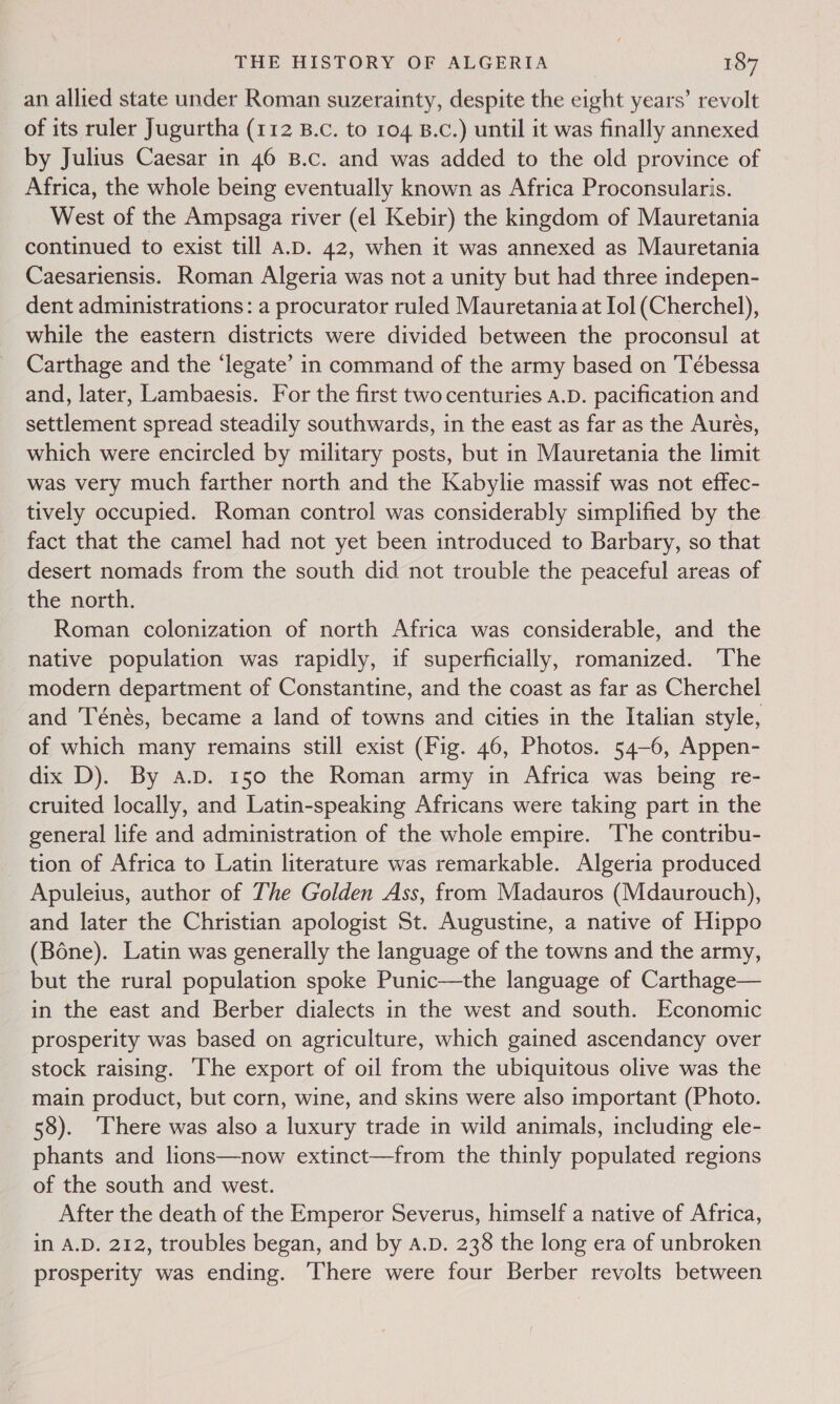 an allied state under Roman suzerainty, despite the eight years’ revolt of its ruler Jugurtha (112 B.c. to 104 B.c.) until it was finally annexed by Julius Caesar in 46 B.c. and was added to the old province of Africa, the whole being eventually known as Africa Proconsularis. West of the Ampsaga river (el Kebir) the kingdom of Mauretania continued to exist till A.D. 42, when it was annexed as Mauretania Caesariensis. Roman Algeria was not a unity but had three indepen- dent administrations: a procurator ruled Mauretania at Iol (Cherchel), while the eastern districts were divided between the proconsul at Carthage and the ‘legate’ in command of the army based on 'Tébessa and, later, Lambaesis. For the first two centuries a.D. pacification and settlement spread steadily southwards, in the east as far as the Aureés, which were encircled by military posts, but in Mauretania the limit was very much farther north and the Kabylie massif was not effec- tively occupied. Roman control was considerably simplified by the fact that the camel had not yet been introduced to Barbary, so that desert nomads from the south did not trouble the peaceful areas of the north. Roman colonization of north Africa was considerable, and the native population was rapidly, if superficially, romanized. The modern department of Constantine, and the coast as far as Cherchel and Ténés, became a land of towns and cities in the Italian style, of which many remains still exist (Fig. 46, Photos. 54-6, Appen- dix D). By a.p. 150 the Roman army in Africa was being re- cruited locally, and Latin-speaking Africans were taking part in the general life and administration of the whole empire. The contribu- tion of Africa to Latin literature was remarkable. Algeria produced Apuleius, author of The Golden Ass, from Madauros (Mdaurouch), and later the Christian apologist St. Augustine, a native of Hippo (Bone). Latin was generally the language of the towns and the army, but the rural population spoke Punic—the language of Carthage— in the east and Berber dialects in the west and south. Economic prosperity was based on agriculture, which gained ascendancy over stock raising. The export of oil from the ubiquitous olive was the main product, but corn, wine, and skins were also important (Photo. 58). ‘There was also a luxury trade in wild animals, including ele- phants and lions—now extinct—from the thinly populated regions of the south and west. After the death of the Emperor Severus, himself a native of Africa, in A.D. 212, troubles began, and by A.D. 238 the long era of unbroken prosperity was ending. ‘There were four Berber revolts between