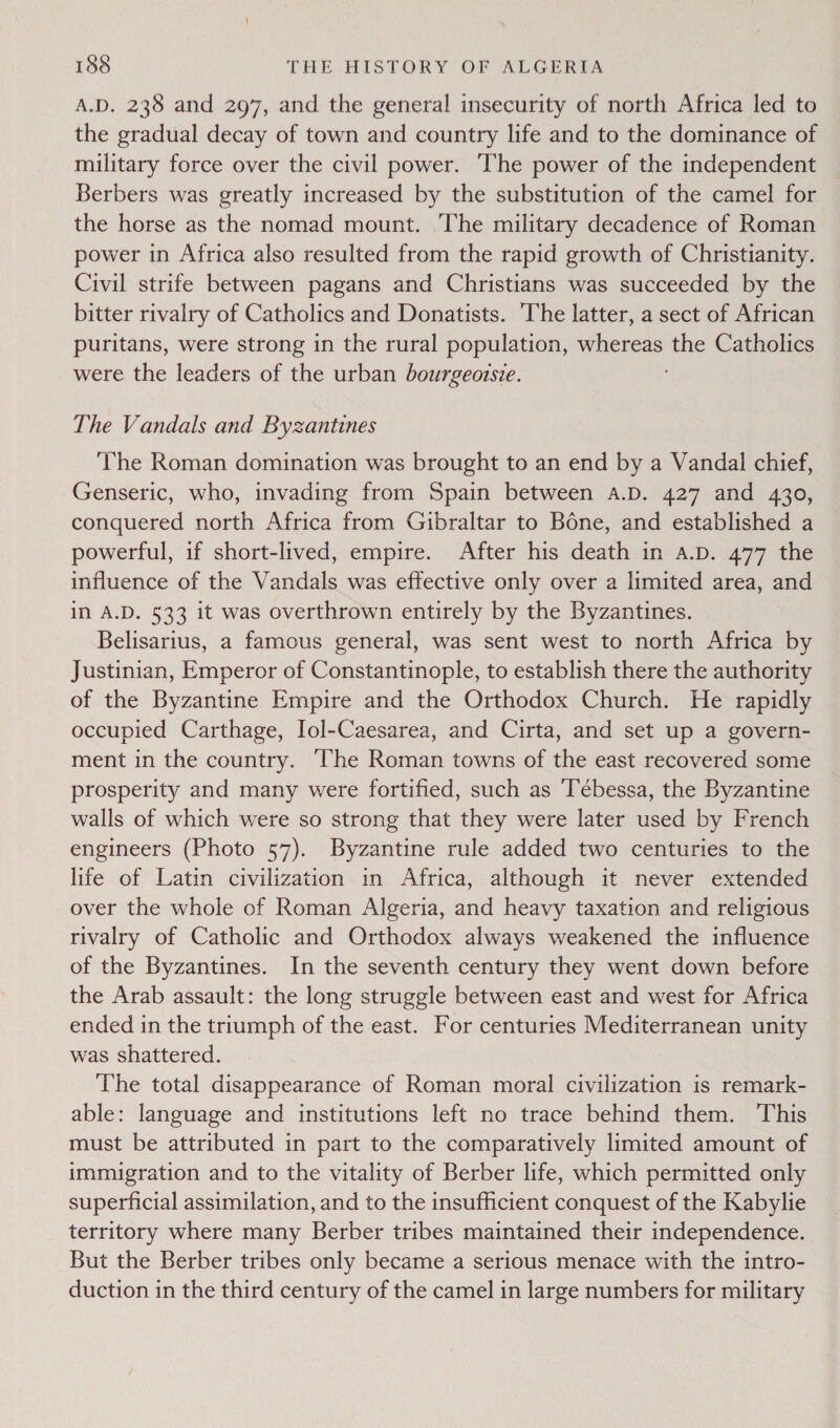 A.D. 238 and 297, and the general insecurity of north Africa led to the gradual decay of town and country life and to the dominance of military force over the civil power. The power of the independent Berbers was greatly increased by the substitution of the camel for the horse as the nomad mount. The military decadence of Roman power in Africa also resulted from the rapid growth of Christianity. Civil strife between pagans and Christians was succeeded by the bitter rivalry of Catholics and Donatists. The latter, a sect of African puritans, were strong in the rural population, whereas the Catholics were the leaders of the urban bourgeozsie. The Vandals and Byzantines The Roman domination was brought to an end by a Vandal chief, Genseric, who, invading from Spain between a.D. 427 and 430, conquered north Africa from Gibraltar to Bone, and established a powerful, if short-lived, empire. After his death in a.D. 477 the influence of the Vandals was effective only over a limited area, and in A.D. 533 it was overthrown entirely by the Byzantines. Belisarius, a famous general, was sent west to north Africa by Justinian, Emperor of Constantinople, to establish there the authority of the Byzantine Empire and the Orthodox Church. He rapidly occupied Carthage, Iol-Caesarea, and Cirta, and set up a govern- ment in the country. ‘The Roman towns of the east recovered some prosperity and many were fortified, such as Tébessa, the Byzantine walls of which were so strong that they were later used by French engineers (Photo 57). Byzantine rule added two centuries to the life of Latin civilization in Africa, although it never extended over the whole of Roman Algeria, and heavy taxation and religious rivalry of Catholic and Orthodox always weakened the influence of the Byzantines. In the seventh century they went down before the Arab assault: the long struggle between east and west for Africa ended in the triumph of the east. For centuries Mediterranean unity was shattered. The total disappearance of Roman moral civilization is remark- able: language and institutions left no trace behind them. This must be attributed in part to the comparatively limited amount of immigration and to the vitality of Berber life, which permitted only superficial assimilation, and to the insufficient conquest of the Kabylie territory where many Berber tribes maintained their independence. But the Berber tribes only became a serious menace with the intro- duction in the third century of the camel in large numbers for military