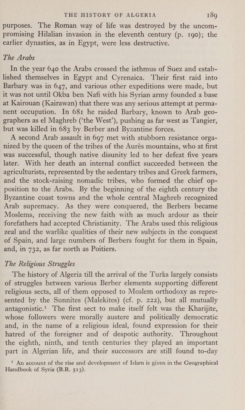 purposes. The Roman way of life was destroyed by the uncom- promising Hilalian invasion in the eleventh century (p. 190); the earlier dynasties, as in Egypt, were less destructive. The Arabs In the year 640 the Arabs crossed the isthmus of Suez and estab- lished themselves in Egypt and Cyrenaica. Their first raid into Barbary was in 647, and various other expeditions were made, but it was not until Okba ben Nafi with his Syrian army founded a base at Kairouan (Kairawan) that there was any serious attempt at perma- nent occupation. In 681 he raided Barbary, known to Arab geo- graphers as el Maghreb (‘the West’), pushing as far west as Tangier, but was killed in 683 by Berber and Byzantine forces. A second Arab assault in 697 met with stubborn resistance orga- nized by the queen of the tribes of the Aurés mountains, who at first was successful, though native disunity led to her defeat five years later. With her death an internal conflict succeeded between the agriculturists, represented by the sedentary tribes and Greek farmers, and the stock-raising nomadic tribes, who formed the chief op- position to the Arabs. By the beginning of the eighth century the Byzantine coast towns and the whole central Maghreb recognized Arab supremacy. As they were conquered, the Berbers became Moslems, receiving the new faith with as much ardour as their forefathers had accepted Christianity. ‘The Arabs used this religious zeal and the warlike qualities of their new subjects in the conquest of Spain, and large numbers of Berbers fought for them in Spain, and, in 732, as far north as Poitiers. | The Religious Struggles The history of Algeria till the arrival of the Turks largely consists of struggles between various Berber elements supporting different religious sects, all of them opposed to Moslem orthodoxy as repre- sented by the Sunnites (Malekites) (cf. p. 222), but all mutually antagonistic.' The first sect to make itself felt was the Kharijite, whose followers were morally austere and politically democratic and, in the name of a religious ideal, found expression for their _ hatred of the foreigner and of despotic authority. Throughout the eighth, ninth, and tenth centuries they played an important part in Algerian life, and their successors are still found to-day 1 An account of the rise and development of Islam is given in the Geographical Handbook of Syria (B.R. 513).