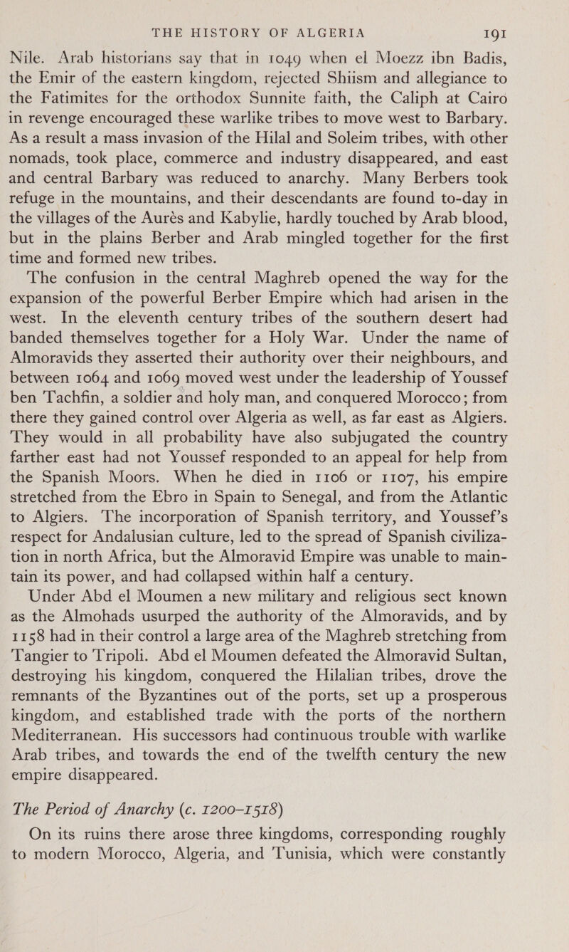 Nile. Arab historians say that in 1049 when el Moezz ibn Badis, the Emir of the eastern kingdom, rejected Shiism and allegiance to the Fatimites for the orthodox Sunnite faith, the Caliph at Cairo in revenge encouraged these warlike tribes to move west to Barbary. As a result a mass invasion of the Hilal and Soleim tribes, with other nomads, took place, commerce and industry disappeared, and east and central Barbary was reduced to anarchy. Many Berbers took refuge in the mountains, and their descendants are found to-day in the villages of the Aurés and Kabylie, hardly touched by Arab blood, but in the plains Berber and Arab mingled together for the first time and formed new tribes. The confusion in the central Maghreb opened the way for the expansion of the powerful Berber Empire which had arisen in the west. In the eleventh century tribes of the southern desert had banded themselves together for a Holy War. Under the name of Almoravids they asserted their authority over their neighbours, and between 1064 and 1069 moved west under the leadership of Youssef ben ‘Tachfin, a soldier and holy man, and conquered Morocco; from there they gained control over Algeria as well, as far east as Algiers. They would in all probability have also subjugated the country farther east had not Youssef responded to an appeal for help from the Spanish Moors. When he died in 1106 or 1107, his empire stretched from the Ebro in Spain to Senegal, and from the Atlantic to Algiers. ‘The incorporation of Spanish territory, and Youssef’s respect for Andalusian culture, led to the spread of Spanish civiliza- tion in north Africa, but the Almoravid Empire was unable to main- tain its power, and had collapsed within half a century. Under Abd el Moumen a new military and religious sect known as the Almohads usurped the authority of the Almoravids, and by 1158 had in their control a large area of the Maghreb stretching from Tangier to Tripoli. Abd el Moumen defeated the Almoravid Sultan, destroying his kingdom, conquered the Hilalian tribes, drove the remnants of the Byzantines out of the ports, set up a prosperous kingdom, and established trade with the ports of the northern Mediterranean. His successors had continuous trouble with warlike Arab tribes, and towards the end of the twelfth century the new empire disappeared. The Period of Anarchy (c. 1200-1518) On its ruins there arose three kingdoms, corresponding roughly to modern Morocco, Algeria, and ‘Tunisia, which were constantly