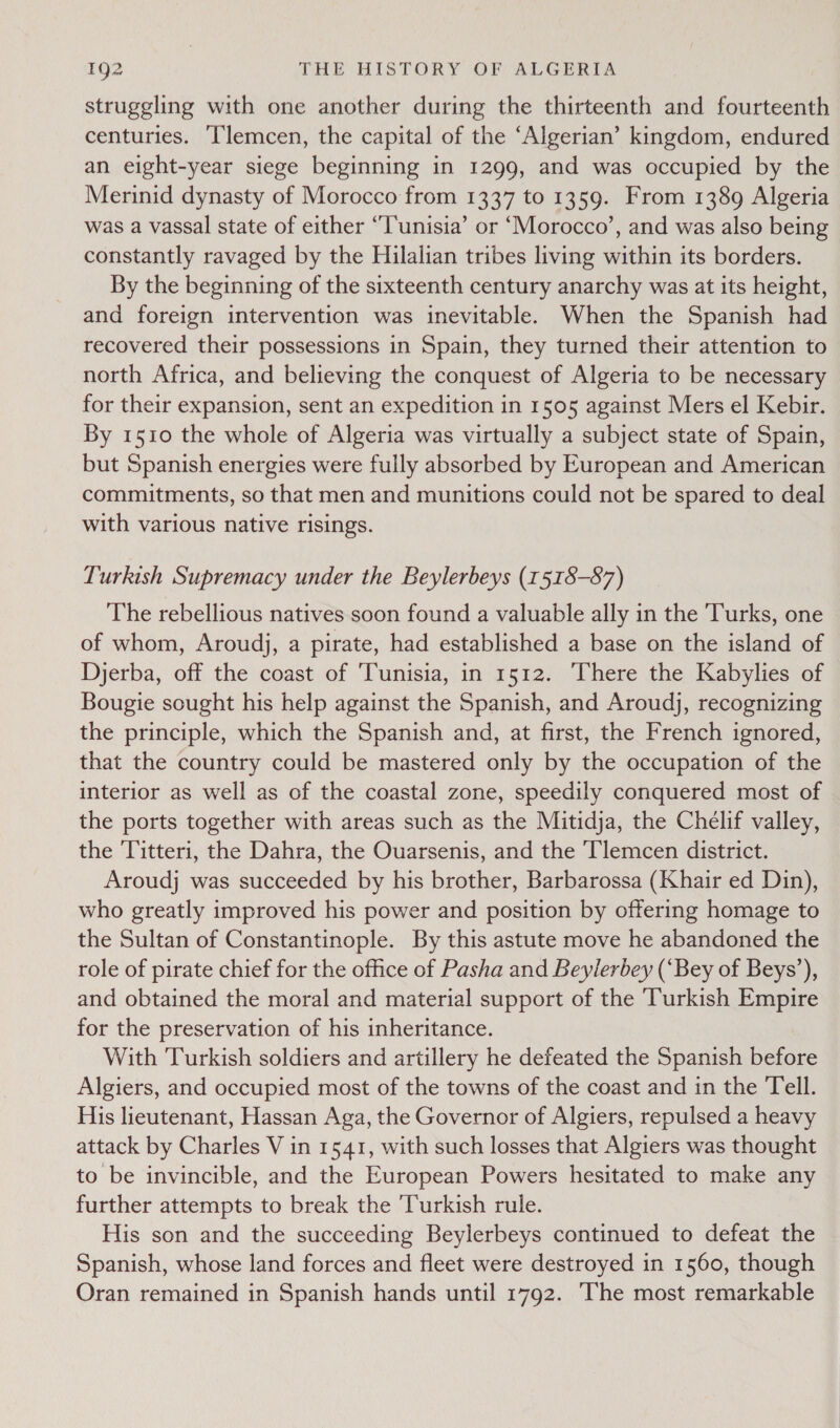 struggling with one another during the thirteenth and fourteenth centuries. Tlemcen, the capital of the ‘Algerian’ kingdom, endured an eight-year siege beginning in 1299, and was occupied by the Merinid dynasty of Morocco from 1337 to 1359. From 1389 Algeria was a vassal state of either “T'unisia’ or ‘Morocco’, and was also being constantly ravaged by the Hilalian tribes living within its borders. By the beginning of the sixteenth century anarchy was at its height, and foreign intervention was inevitable. When the Spanish had recovered their possessions in Spain, they turned their attention to north Africa, and believing the conquest of Algeria to be necessary for their expansion, sent an expedition in 1505 against Mers el Kebir. By 1510 the whole of Algeria was virtually a subject state of Spain, but Spanish energies were fully absorbed by European and American commitments, so that men and munitions could not be spared to deal with various native risings. Turkish Supremacy under the Beylerbeys (1518-87) The rebellious natives soon found a valuable ally in the Turks, one of whom, Aroudj, a pirate, had established a base on the island of Djerba, off the coast of ‘Tunisia, in 1512. There the Kabylies of Bougie sought his help against the Spanish, and Aroudj, recognizing the principle, which the Spanish and, at first, the French ignored, that the country could be mastered only by the occupation of the interior as well as of the coastal zone, speedily conquered most of the ports together with areas such as the Mitidja, the Chelif valley, the 'Titteri, the Dahra, the Ouarsenis, and the Tlemcen district. Aroudj was succeeded by his brother, Barbarossa (Khair ed Din), who greatly improved his power and position by offering homage to the Sultan of Constantinople. By this astute move he abandoned the role of pirate chief for the office of Pasha and Beylerbey (“Bey of Beys’), and obtained the moral and material support of the Turkish Empire for the preservation of his inheritance. With Turkish soldiers and artillery he defeated the Spanish before Algiers, and occupied most of the towns of the coast and in the Tell. His lieutenant, Hassan Aga, the Governor of Algiers, repulsed a heavy attack by Charles V in 1541, with such losses that Algiers was thought to be invincible, and the European Powers hesitated to make any further attempts to break the ‘Turkish rule. His son and the succeeding Beylerbeys continued to defeat the Spanish, whose land forces and fleet were destroyed in 1560, though Oran remained in Spanish hands until 1792. ‘The most remarkable