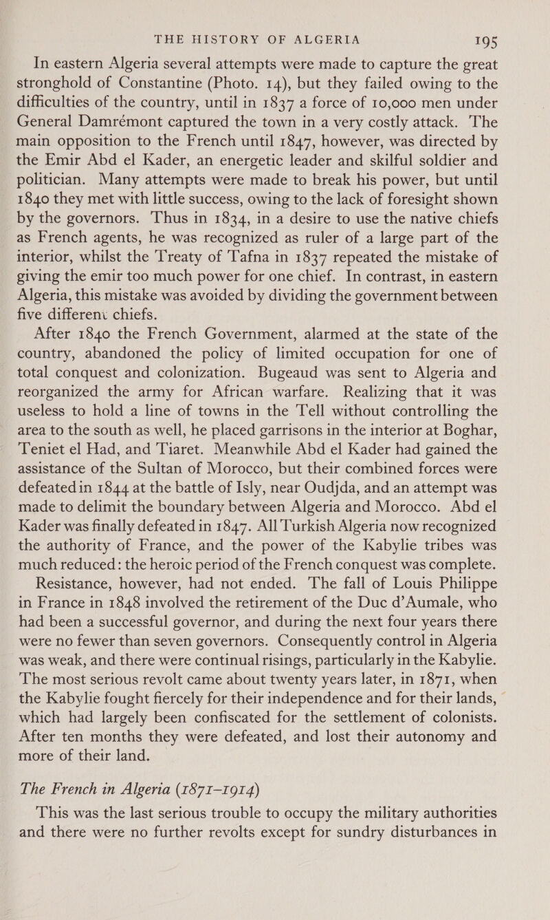 In eastern Algeria several attempts were made to capture the great stronghold of Constantine (Photo. 14), but they failed owing to the difficulties of the country, until in 1837 a force of 10,000 men under General Damrémont captured the town in a very costly attack. The main opposition to the French until 1847, however, was directed by the Emir Abd el Kader, an energetic leader and skilful soldier and politician. Many attempts were made to break his power, but until 1840 they met with little success, owing to the lack of foresight shown by the governors. Thus in 1834, in a desire to use the native chiefs as French agents, he was recognized as ruler of a large part of the interior, whilst the Treaty of Tafna in 1837 repeated the mistake of giving the emir too much power for one chief. In contrast, in eastern Algeria, this mistake was avoided by dividing the government between five differeni chiefs. After 1840 the French Government, alarmed at the state of the country, abandoned the policy of limited occupation for one of total conquest and colonization. Bugeaud was sent to Algeria and reorganized the army for African warfare. Realizing that it was useless to hold a line of towns in the Tell without controlling the area to the south as well, he placed garrisons in the interior at Boghar, Teniet el Had, and Tiaret. Meanwhile Abd el Kader had gained the assistance of the Sultan of Morocco, but their combined forces were defeated in 1844 at the battle of Isly, near Oudjda, and an attempt was made to delimit the boundary between Algeria and Morocco. Abd el Kader was finally defeated in 1847. All Turkish Algeria now recognized the authority of France, and the power of the Kabylie tribes was much reduced: the heroic period of the French conquest was complete. Resistance, however, had not ended. The fall of Louis Philippe in France in 1848 involved the retirement of the Duc d’Aumale, who had been a successful governor, and during the next four years there were no fewer than seven governors. Consequently control in Algeria was weak, and there were continual risings, particularly in the Kabylie. The most serious revolt came about twenty years later, in 1871, when the Kabylie fought fiercely for their independence and for their lands, © which had largely been confiscated for the settlement of colonists. After ten months they were defeated, and lost their autonomy and more of their land. The French in Algeria (1871-1914) This was the last serious trouble to occupy the military authorities and there were no further revolts except for sundry disturbances in