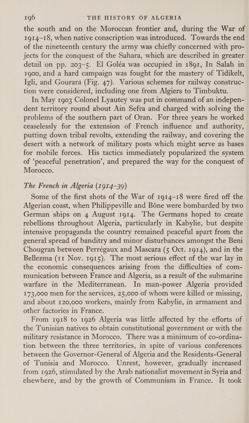 the south and on the Moroccan frontier and, during the War of 1914-18, when native conscription was introduced. ‘Towards the end of the nineteenth century the army was chiefly concerned with pro- jects for the conquest of the Sahara, which are described in greater detail on pp. 203-5. El Goléa was occupied in 1891, In Salah in 1900, and a hard campaign was fought for the mastery of Tidikelt, Igli, and Gourara (Fig. 47). Various schemes for railway construc- tion were considered, including one from Algiers to ‘Timbuktu. In May 1903 Colonel Lyautey was put in command of an indepen- dent territory round about Ain Sefra and charged with solving the problems of the southern part of Oran. For three years he worked ceaselessly for the extension of French influence and authority, putting down tribal revolts, extending the railway, and covering the desert with a network of military posts which might serve as bases for mobile forces. His tactics immediately popularized the system of ‘peaceful penetration’, and prepared the way for the conquest of Morocco. The French in Algeria (1914-39) Some of the first shots of the War of 1914-18 were fired off the Algerian coast, when Philippeville and Bone were bombarded by two German ships on 4 August 1914. The Germans hoped to create rebellions throughout Algeria, particularly in Kabylie, but despite intensive propaganda the country remained peaceful apart from the general spread of banditry and minor disturbances amongst the Beni Chougran between Perrégaux and Mascara (5 Oct. 1914), and in the Bellezma (11 Nov. 1915). The most serious effect of the war lay in the economic consequences arising from the difficulties of com- munication between France and Algeria, as a result of the submarine warfare in the Mediterranean. In man-power Algeria provided 173,000 men for the services, 25,000 of whom were killed or missing, and about 120,000 workers, mainly from Kabylie, in armament and other factories in France. From 1918 to 1926 Algeria was little affected by the efforts of the ‘Tunisian natives to obtain constitutional government or with the military resistance in Morocco. ‘There was a minimum of co-ordina- tion between the three territories, in spite of various conferences between the Governor-General of Algeria and the Residents-General of Tunisia and Morocco. Unrest, however, gradually increased from 1926, stimulated by the Arab nationalist movement in Syria and elsewhere, and by the growth of Communism in France. It took