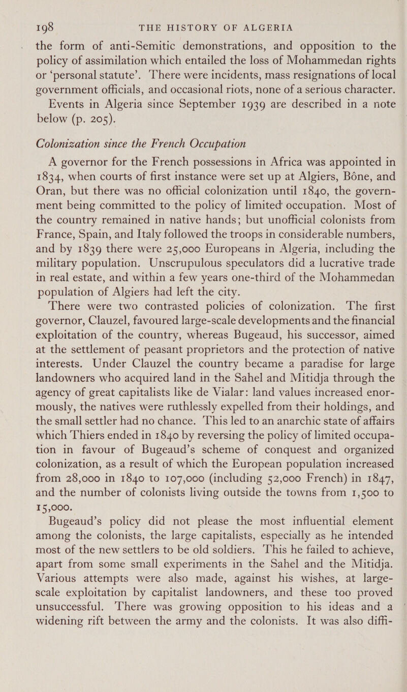 the form of anti-Semitic demonstrations, and opposition to the policy of assimilation which entailed the loss of Mohammedan rights or ‘personal statute’. ‘There were incidents, mass resignations of local government officials, and occasional riots, none of a serious character. Events in Algeria since September 1939 are described in a note below (p. 205). Colonization since the French Occupation A governor for the French possessions in Africa was appointed in 1834, when courts of first instance were set up at Algiers, Bone, and Oran, but there was no official colonization until 1840, the govern- ment being committed to the policy of limited occupation. Most of the country remained in native hands; but unofficial colonists from France, Spain, and Italy followed the troops in considerable numbers, and by 1839 there were 25,000 Europeans in Algeria, including the military population. Unscrupulous speculators did a lucrative trade in real estate, and within a few years one-third of the Mohammedan population of Algiers had left the city. There were two contrasted policies of colonization. The first governor, Clauzel, favoured large-scale developments and the financial exploitation of the country, whereas Bugeaud, his successor, aimed at the settlement of peasant proprietors and the protection of native interests. Under Clauzel the country became a paradise for large landowners who acquired land in the Sahel and Mitidja through the agency of great capitalists like de Vialar: land values increased enor- mously, the natives were ruthlessly expelled from their holdings, and the small settler had no chance. ‘This led to an anarchic state of affairs which Thiers ended in 1840 by reversing the policy of limited occupa- tion in favour of Bugeaud’s scheme of conquest and organized colonization, as a result of which the European population increased from 28,000 in 1840 to 107,000 (including 52,000 French) in 1847, and the number of colonists living outside the towns from 1,500 to 15,000. Bugeaud’s policy did not please the most influential element among the colonists, the large capitalists, especially as he intended most of the new settlers to be old soldiers. ‘his he failed to achieve, apart from some small experiments in the Sahel and the Mitidja. Various attempts were also made, against his wishes, at large- scale exploitation by capitalist landowners, and these too proved unsuccessful. There was growing opposition to his ideas and a widening rift between the army and the colonists. It was also difh-