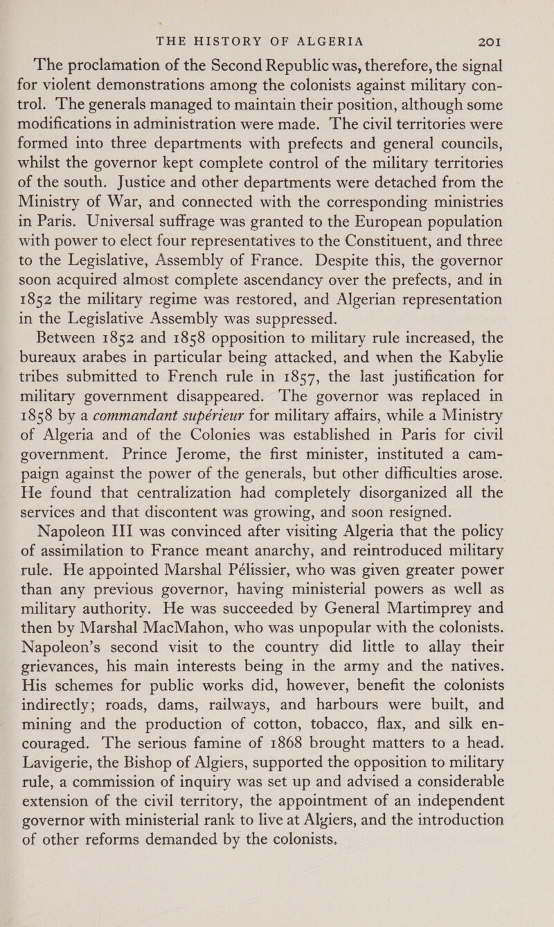 The proclamation of the Second Republic was, therefore, the signal for violent demonstrations among the colonists against military con- trol. ‘The generals managed to maintain their position, although some modifications in administration were made. The civil territories were formed into three departments with prefects and general councils, whilst the governor kept complete control of the military territories of the south. Justice and other departments were detached from the Ministry of War, and connected with the corresponding ministries in Paris. Universal suffrage was granted to the European population with power to elect four representatives to the Constituent, and three to the Legislative, Assembly of France. Despite this, the governor soon acquired almost complete ascendancy over the prefects, and in 1852 the military regime was restored, and Algerian representation in the Legislative Assembly was suppressed. Between 1852 and 1858 opposition to military rule increased, the bureaux arabes in particular being attacked, and when the Kabylie tribes submitted to French rule in 1857, the last justification for military government disappeared. ‘The governor was replaced in 1858 by a commandant supérieur for military affairs, while a Ministry of Algeria and of the Colonies was established in Paris for civil government. Prince Jerome, the first minister, instituted a cam- paign against the power of the generals, but other difficulties arose. He found that centralization had completely disorganized all the services and that discontent was growing, and soon resigned. Napoleon III was convinced after visiting Algeria that the policy of assimilation to France meant anarchy, and reintroduced military rule. He appointed Marshal Peélissier, who was given greater power than any previous governor, having ministerial powers as well as military authority. He was succeeded by General Martimprey and then by Marshal MacMahon, who was unpopular with the colonists. Napoleon’s second visit to the country did little to allay their grievances, his main interests being in the army and the natives. His schemes for public works did, however, benefit the colonists indirectly; roads, dams, railways, and harbours were built, and mining and the production of cotton, tobacco, flax, and silk en- couraged. ‘The serious famine of 1868 brought matters to a head. Lavigerie, the Bishop of Algiers, supported the opposition to military rule, a commission of inquiry was set up and advised a considerable extension of the civil territory, the appointment of an independent governor with ministerial rank to live at Algiers, and the introduction of other reforms demanded by the colonists,