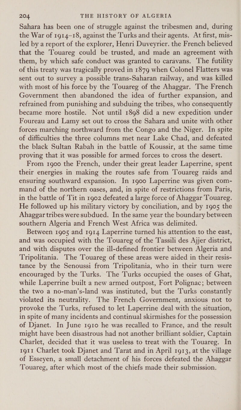 Sahara has been one of struggle against the tribesmen and, during the War of 1914-18, against the Turks and their agents. At first, mis- led by a report of the explorer, Henri Duveyrier. the French believed that the Touareg could be trusted, and made an agreement with them, by which safe conduct was granted to caravans. The futility of this treaty was tragically proved in 1879 when Colonel Flatters was sent out to survey a possible trans-Saharan railway, and was killed with most of his force by the Touareg of the Ahaggar. The French Government then abandoned the idea of further expansion, and refrained from punishing and subduing the tribes, who consequently became more hostile. Not until 1898 did a new expedition under Foureau and Lamy set out to cross the Sahara and unite with other forces marching northward from the Congo and the Niger. In spite of difficulties the three columns met near Lake Chad, and defeated the black Sultan Rabah in the battle of Koussir, at the same time proving that it was possible for armed forces to cross the desert. From 1900 the French, under their great leader Laperrine, spent their energies in making the routes safe from ‘Touareg raids and ensuring southward expansion. In 1900 Laperrine was given com- mand of the northern oases, and, in spite of restrictions from Paris, in the battle of 'Tit in 1902 defeated a large force of Ahaggar ‘Touareg. He followed up his military victory by conciliation, and by 1905 the Ahaggar tribes were subdued. In the same year the boundary between southern Algeria and French West Africa was delimited. Between 1905 and 1914 Laperrine turned his attention to the east, and was occupied with the ‘Touareg of the Tassili des Ajjer district, and with disputes over the ill-defined frontier between Algeria and Tripolitania. The Touareg of these areas were aided in their resis- tance by the Senoussi from Tripolitania, who in their turn were encouraged by the Turks. The Turks occupied the oases of Ghat, while Laperrine built a new armed outpost, Fort Polignac; between the two a no-man’s-land was instituted, but the Turks constantly violated its neutrality. The French Government, anxious not to provoke the ‘Turks, refused to let Laperrine deal with the situation, in spite of many incidents and continual skirmishes for the possession of Djanet. In June 1910 he was recalled to France, and the result might have been disastrous had not another brilliant soldier, Captain Charlet, decided that it was useless to treat with the Touareg. In 1911 Charlet took Djanet and 'Tarat and in April 1913, at the village of Esseyen, a small detachment of his forces defeated the Ahaggar ‘Touareg, after which most of the chiefs made their submission.