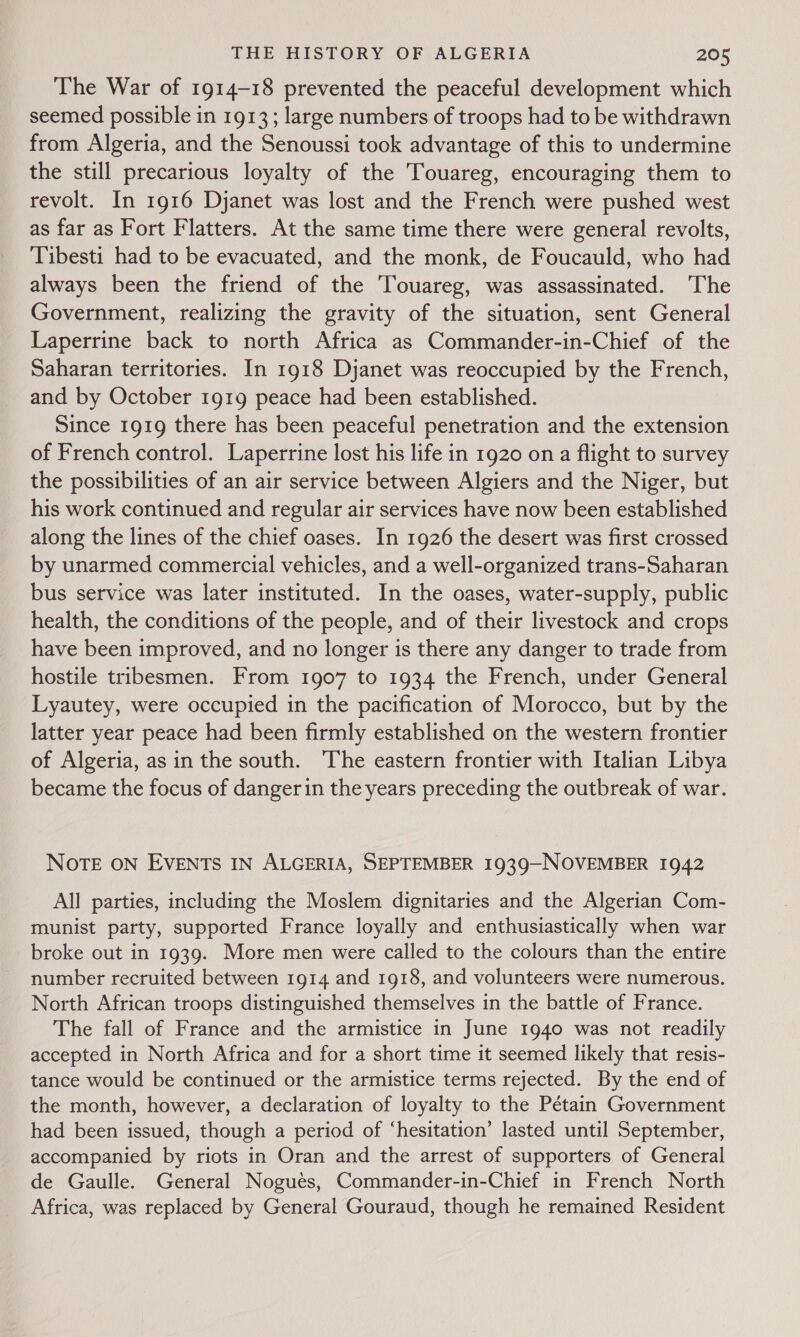 The War of 1914-18 prevented the peaceful development which seemed possible in 1913; large numbers of troops had to be withdrawn from Algeria, and the Senoussi took advantage of this to undermine the still precarious loyalty of the Touareg, encouraging them to revolt. In 1916 Djanet was lost and the French were pushed west as far as Fort Flatters. At the same time there were general revolts, Tibesti had to be evacuated, and the monk, de Foucauld, who had always been the friend of the Touareg, was assassinated. The Government, realizing the gravity of the situation, sent General Laperrine back to north Africa as Commander-in-Chief of the Saharan territories. In 1918 Djanet was reoccupied by the French, and by October 1919 peace had been established. Since 1919 there has been peaceful penetration and the extension of French control. Laperrine lost his life in 1920 on a flight to survey the possibilities of an air service between Algiers and the Niger, but his work continued and regular air services have now been established along the lines of the chief oases. In 1926 the desert was first crossed by unarmed commercial vehicles, and a well-organized trans-Saharan bus service was later instituted. In the oases, water-supply, public health, the conditions of the people, and of their livestock and crops have been improved, and no longer is there any danger to trade from hostile tribesmen. From 1907 to 1934 the French, under General Lyautey, were occupied in the pacification of Morocco, but by the latter year peace had been firmly established on the western frontier of Algeria, asin the south. The eastern frontier with Italian Libya became the focus of danger in the years preceding the outbreak of war. NOTE ON EVENTS IN ALGERIA, SEPTEMBER 1939—NOVEMBER 1942 All parties, including the Moslem dignitaries and the Algerian Com- munist party, supported France loyally and enthusiastically when war broke out in 1939. More men were called to the colours than the entire number recruited between 1914 and 1918, and volunteers were numerous. North African troops distinguished themselves in the battle of France. The fall of France and the armistice in June 1940 was not readily accepted in North Africa and for a short time it seemed likely that resis- tance would be continued or the armistice terms rejected. By the end of the month, however, a declaration of loyalty to the Pétain Government had been issued, though a period of ‘hesitation’ lasted until September, accompanied by riots in Oran and the arrest of supporters of General de Gaulle. General Nogues, Commander-in-Chief in French North Africa, was replaced by General Gouraud, though he remained Resident