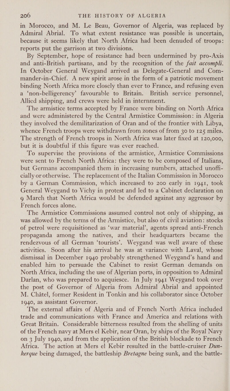 in Morocco, and M. Le Beau, Governor of Algeria, was replaced by Admiral Abrial. To what extent resistance was possible is uncertain, because it seems likely that North Africa had been denuded of troops: reports put the garrison at two divisions. By September, hope of resistance had been undermined by pro-Axis and anti-British partisans, and by the recognition of the fait accomplh. In October General Weygand arrived as Delegate-General and Com- mander-in-Chief. A new spirit arose in the form of a patriotic movement binding North Africa more closely than ever to France, and refusing even a ‘non-belligerency’ favourable to Britain. British service personnel, Allied shipping, and crews were held in internment. ‘The armistice terms accepted by France were binding on North Africa and were administered by the Central Armistice Commission: in Algeria they involved the demilitarization of Oran and of the frontier with Libya, whence French troops were withdrawn from zones of from 30 to 125 miles. The strength of French troops in North Africa was later fixed at 120,000, but it is doubtful if this figure was ever reached. To supervise the provisions of the armistice, Armistice Commissions were sent to French North Africa: they were to be composed of Italians, but Germans accompanied them in increasing numbers, attached unoffi- cially or otherwise. ‘The replacement of the Italian Commission 1n Morocco by a German Commission, which increased to 200 early in 1941, took General Weygand to Vichy in protest and led to a Cabinet declaration on g March that North Africa would be defended against any aggressor by French forces alone. The Armistice Commissions assumed control not only of shipping, as was allowed by the terms of the Armistice, but also of civil aviation: stocks of petrol were requisitioned as ‘war material’, agents spread anti-French propaganda among the natives, and their headquarters became the rendezvous of all German ‘tourists’. Weygand was well aware of these activities. Soon after his arrival he was at variance with Laval, whose dismissal in December 1940 probably strengthened Weygand’s hand and enabled him to persuade the Cabinet to resist German demands on North Africa, including the use of Algerian ports, in opposition to Admiral Darlan, who was prepared to acquiesce. In July 1941 Weygand took over the post of Governor of Algeria from Admiral Abrial and appointed M. Chatel, former Resident in Tonkin and his collaborator since October 1940, as assistant Governor. The external affairs of Algeria and of French North Africa included trade and communications with France and America and relations with Great Britain. Considerable bitterness resulted from the shelling of units of the French navy at Mers el Kebir, near Oran, by ships of the Royal Navy on 3 July 1940, and from the application of the British blockade to French Africa. The action at Mers el Kebir resulted in the battle-cruiser Dun- kerque being damaged, the battleship Bretagne being sunk, and the battle-