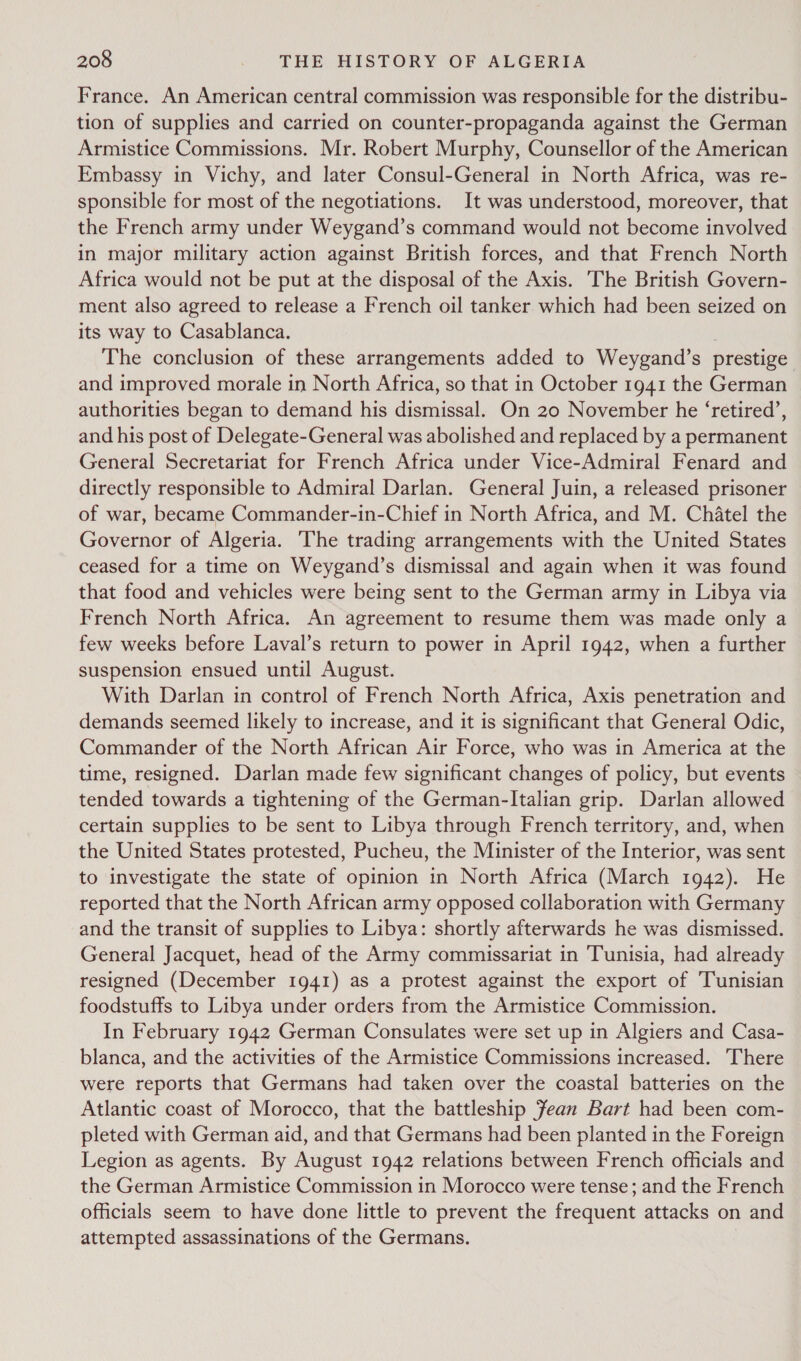 France. An American central commission was responsible for the distribu- tion of supplies and carried on counter-propaganda against the German Armistice Commissions. Mr. Robert Murphy, Counsellor of the American Embassy in Vichy, and later Consul-General in North Africa, was re- sponsible for most of the negotiations. It was understood, moreover, that the French army under Weygand’s command would not become involved in major military action against British forces, and that French North Africa would not be put at the disposal of the Axis. The British Govern- ment also agreed to release a French oil tanker which had been seized on its way to Casablanca. The conclusion of these arrangements added to Weygand’s prestige and improved morale in North Africa, so that in October 1941 the German authorities began to demand his dismissal. On 20 November he ‘retired’, and his post of Delegate-General was abolished and replaced by a permanent General Secretariat for French Africa under Vice-Admiral Fenard and directly responsible to Admiral Darlan. General Juin, a released prisoner of war, became Commander-in-Chief in North Africa, and M. Chatel the Governor of Algeria. he trading arrangements with the United States ceased for a time on Weygand’s dismissal and again when it was found that food and vehicles were being sent to the German army in Libya via French North Africa. An agreement to resume them was made only a few weeks before Laval’s return to power in April 1942, when a further suspension ensued until August. With Darlan in control of French North Africa, Axis penetration and demands seemed likely to increase, and it is significant that General Odic, Commander of the North African Air Force, who was in America at the time, resigned. Darlan made few significant changes of policy, but events tended towards a tightening of the German-Italian grip. Darlan allowed certain supplies to be sent to Libya through French territory, and, when the United States protested, Pucheu, the Minister of the Interior, was sent to investigate the state of opinion in North Africa (March 1942). He reported that the North African army opposed collaboration with Germany and the transit of supplies to Libya: shortly afterwards he was dismissed. General Jacquet, head of the Army commissariat in Tunisia, had already resigned (December 1941) as a protest against the export of Tunisian foodstuffs to Libya under orders from the Armistice Commission. In February 1942 German Consulates were set up in Algiers and Casa- blanca, and the activities of the Armistice Commissions increased. There were reports that Germans had taken over the coastal batteries on the Atlantic coast of Morocco, that the battleship Fean Bart had been com- pleted with German aid, and that Germans had been planted in the Foreign Legion as agents. By August 1942 relations between French officials and the German Armistice Commission in Morocco were tense; and the French officials seem to have done little to prevent the frequent attacks on and attempted assassinations of the Germans.