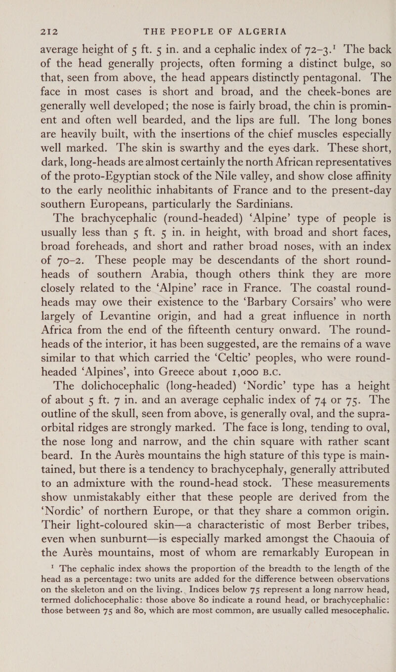 average height of 5 ft. 5 in. and a cephalic index of 72-3.! The back of the head generally projects, often forming a distinct bulge, so that, seen from above, the head appears distinctly pentagonal. The face in most cases is short and broad, and the cheek-bones are generally well developed; the nose is fairly broad, the chin is promin- ent and often well bearded, and the lips are full. The long bones are heavily built, with the insertions of the chief muscles especially well marked. ‘The skin is swarthy and the eyes:dark. These short, dark, long-heads are almost certainly the north African representatives of the proto-Egyptian stock of the Nile valley, and show close affinity to the early neolithic inhabitants of France and to the present-day southern Europeans, particularly the Sardinians. The brachycephalic (round-headed) ‘Alpine’ type of people is usually less than 5 ft. 5 in. in height, with broad and short faces, broad foreheads, and short and rather broad noses, with an index of 70-2. ‘These people may be descendants of the short round- heads of southern Arabia, though others think they are more closely related to the ‘Alpine’ race in France. The coastal round- heads may owe their existence to the ‘Barbary Corsairs’ who were largely of Levantine origin, and had a great influence in north Africa from the end of the fifteenth century onward. The round- heads of the interior, it has been suggested, are the remains of a wave similar to that which carried the ‘Celtic’ peoples, who were round- headed ‘Alpines’, into Greece about 1,000 B.c. The dolichocephalic (long-headed) ‘Nordic’ type has a height of about 5 ft. 7 in. and an average cephalic index of 74 or 75. The outline of the skull, seen from above, is generally oval, and the supra- orbital ridges are strongly marked. The face is long, tending to oval, the nose long and narrow, and the chin square with rather scant beard. In the Aurés mountains the high stature of this type is main- tained, but there is a tendency to brachycephaly, generally attributed to an admixture with the round-head stock. ‘These measurements show unmistakably either that these people are derived from the ‘Nordic’ of northern Europe, or that they share a common origin. Their light-coloured skin—a characteristic of most Berber tribes, even when sunburnt—is especially marked amongst the Chaouia of the Aurés mountains, most of whom are remarkably European in 1 The cephalic index shows the proportion of the breadth to the length of the head as a percentage: two units are added for the difference between observations on the skeleton and on the living., Indices below 75 represent a long narrow head, termed dolichocephalic: those above 80 indicate a round head, or brachycephalic: those between 75 and 80, which are most common, are usually called mesocephalic.