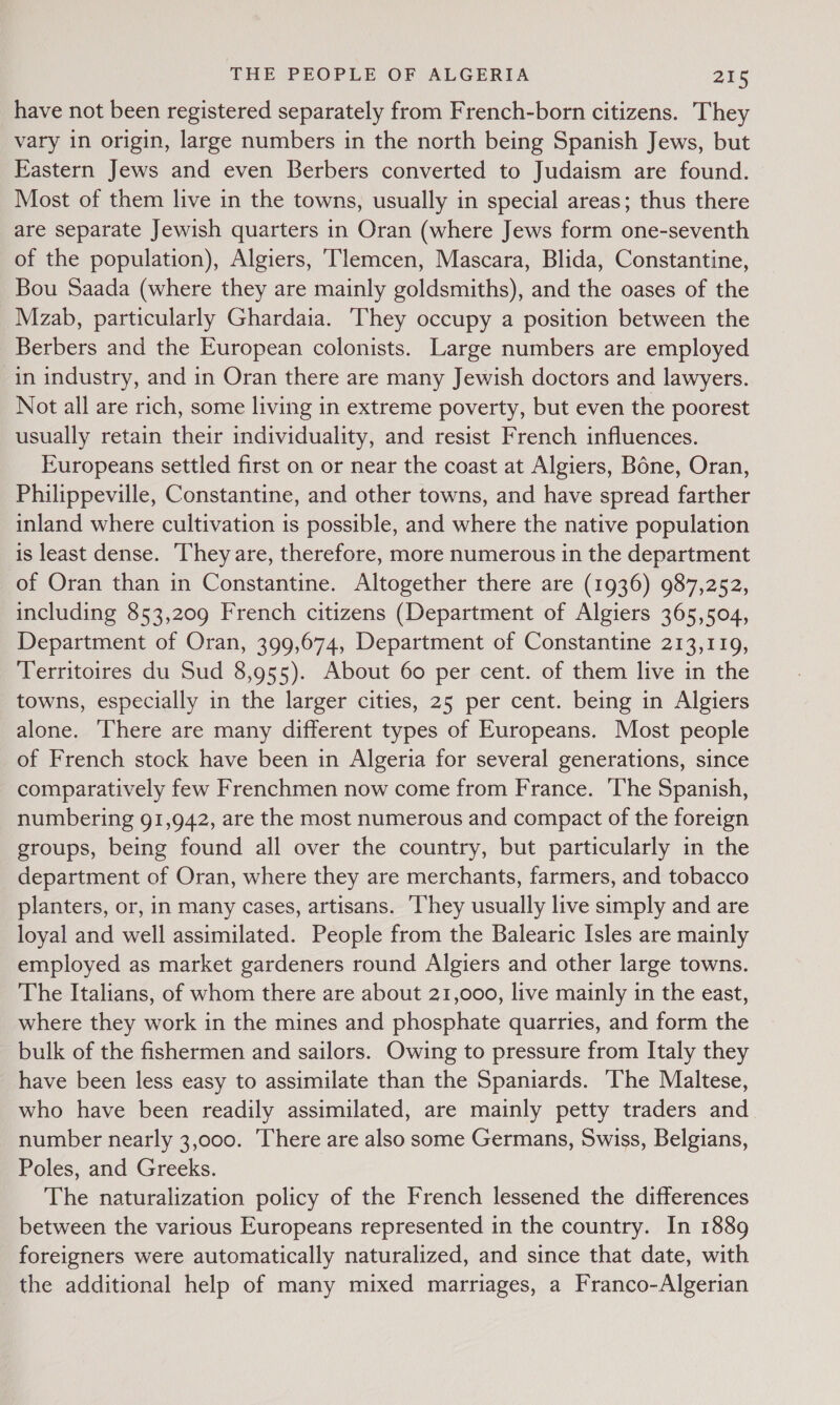 have not been registered separately from French-born citizens. They vary in origin, large numbers in the north being Spanish Jews, but Eastern Jews and even Berbers converted to Judaism are found. Most of them live in the towns, usually in special areas; thus there are separate Jewish quarters in Oran (where Jews form one-seventh of the population), Algiers, Tlemcen, Mascara, Blida, Constantine, Bou Saada (where they are mainly goldsmiths), and the oases of the Mzab, particularly Ghardaia. They occupy a position between the Berbers and the European colonists. Large numbers are employed in industry, and in Oran there are many Jewish doctors and lawyers. Not all are rich, some living in extreme poverty, but even the poorest usually retain their individuality, and resist French influences. Europeans settled first on or near the coast at Algiers, Bone, Oran, Philippeville, Constantine, and other towns, and have spread farther inland where cultivation is possible, and where the native population is least dense. They are, therefore, more numerous in the department of Oran than in Constantine. Altogether there are (1936) 987,252, including 853,209 French citizens (Department of Algiers 365,504, Department of Oran, 399,674, Department of Constantine 213,119, Territoires du Sud 8,955). About 60 per cent. of them live in the towns, especially in the larger cities, 25 per cent. being in Algiers alone. There are many different types of Europeans. Most people of French stock have been in Algeria for several generations, since comparatively few Frenchmen now come from France. ‘The Spanish, numbering 91,942, are the most numerous and compact of the foreign groups, being found all over the country, but particularly in the department of Oran, where they are merchants, farmers, and tobacco planters, or, in many cases, artisans. ‘They usually live simply and are loyal and well assimilated. People from the Balearic Isles are mainly employed as market gardeners round Algiers and other large towns. The Italians, of whom there are about 21,000, live mainly in the east, where they work in the mines and phosphate quarries, and form the bulk of the fishermen and sailors. Owing to pressure from Italy they have been less easy to assimilate than the Spaniards. The Maltese, who have been readily assimilated, are mainly petty traders and number nearly 3,000. There are also some Germans, Swiss, Belgians, Poles, and Greeks. The naturalization policy of the French lessened the differences between the various Europeans represented in the country. In 1889 foreigners were automatically naturalized, and since that date, with the additional help of many mixed marriages, a Franco-Algerian