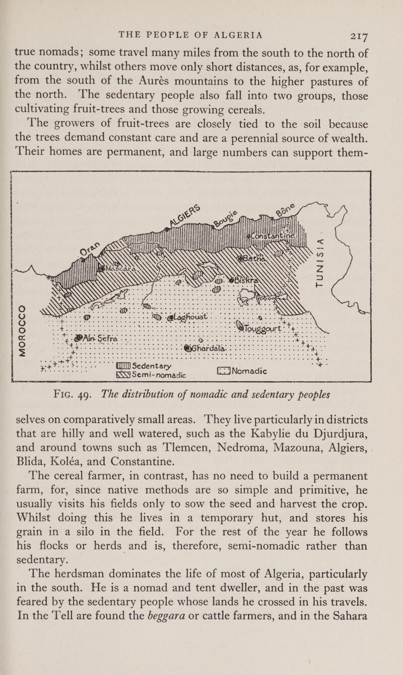 true nomads; some travel many miles from the south to the north of the country, whilst others move only short distances, as, for example, from the south of the Aurés mountains to the higher pastures of the north. The sedentary people also fall into two groups, those cultivating fruit-trees and those growing cereals. The growers of fruit-trees are closely tied to the soil because the trees demand constant care and are a perennial source of wealth. Their homes are permanent, and large numbers can support them-      l a Ai &lt;&lt; eA is c        TUNISIA. es —= ae Yes, ———— a Y= Uy ge ———  Pe Gg See ee | Y OY EP. e) EE A CRA ae ee Be ey a ese Ee Ouggourt (to &amp; ee -@Ain Sefre 0g I | Se uti), a, cee en RNG hapdape sta SIS as | 2 epee SOR arama nea pate ce | ee a see ee a t aes eae eg RS Semi- nomadic GaiNomadie selves on comparatively small areas. ‘They live particularly in districts that are hilly and well watered, such as the Kabylie du Djurdjura, and around towns such as Tlemcen, Nedroma, Mazouna, Algiers, Blida, Koléa, and Constantine. The cereal farmer, in contrast, has no need to build a permanent farm, for, since native methods are so simple and primitive, he usually visits his fields only to sow the seed and harvest the crop. Whilst doing this he lives in a temporary hut, and stores his grain in a silo in the field. For the rest of the year he follows his flocks or herds and is, therefore, semi-nomadic rather than sedentary. The herdsman dominates the life of most of Algeria, particularly in the south. He is a nomad and tent dweller, and in the past was feared by the sedentary people whose lands he crossed in his travels. In the Tell are found the beggara or cattle farmers, and in the Sahara