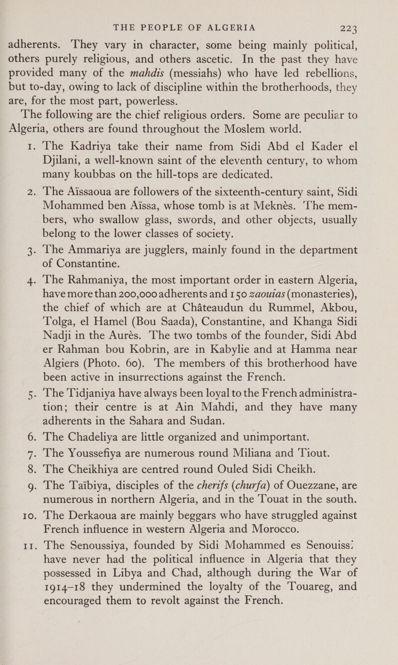 Wey (C2) SS) (en The Kadriya take their name from Sidi Abd el Kader el Djilani, a well-known saint of the eleventh century, to whom many koubbas on the hill-tops are dedicated. Mohammed ben Aissa, whose tomb is at Meknés. ‘The mem- bers, who swallow glass, swords, and other objects, usually belong to the lower classes of society. of Constantine. have more than 200,000 adherents and 150 zaouias (monasteries), the chief of which are at Chateaudun du Rummel, Akbou, Tolga, el Hamel (Bou Saada), Constantine, and Khanga Sidi Nadji in the Aurés. ‘The two tombs of the founder, Sidi Abd er Rahman bou Kobrin, are in Kabylie and at Hamma near Algiers (Photo. 60). The members of this brotherhood have been active in insurrections against the French. tion; their centre is at Ain Mahdi, and they have many Ae in the Sahara and Sudan. numerous in northern Algeria, and in the Touat in the south. The Derkaoua are mainly beggars who have struggled against French influence in western Algeria and Morocco. The Senoussiya, founded by Sidi Mohammed es Senouiss: have never had the political influence in Algeria that they possessed in Libya and Chad, although during the War of 1914-18 they undermined the loyalty of the Touareg, and encouraged them to revolt against the French.