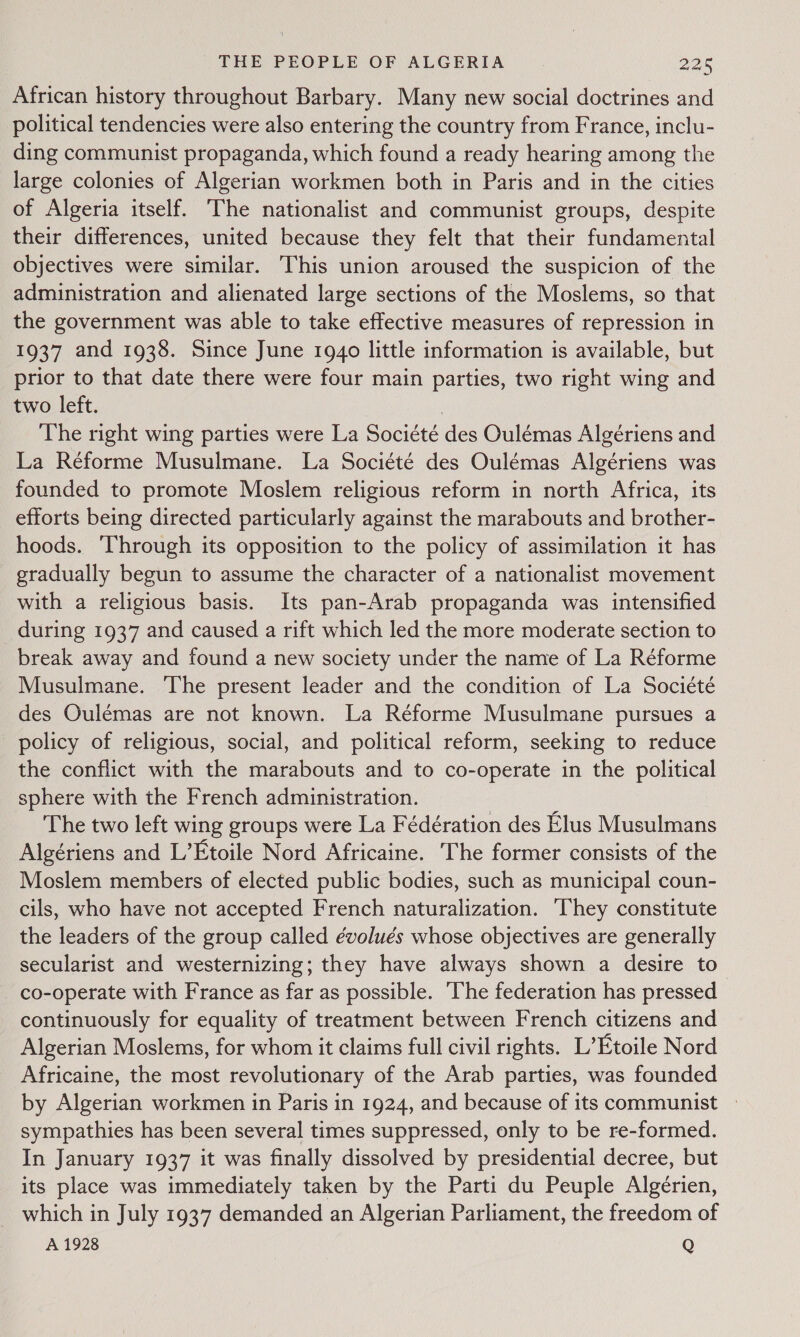 J African history throughout Barbary. Many new social doctrines and political tendencies were also entering the country from France, inclu- ding communist propaganda, which found a ready hearing among the large colonies of Algerian workmen both in Paris and in the cities of Algeria itself. The nationalist and communist groups, despite their differences, united because they felt that their fundamental objectives were similar. This union aroused the suspicion of the administration and alienated large sections of the Moslems, so that the government was able to take effective measures of repression in 1937 and 1938. Since June 1940 little information is available, but prior to that date there were four main parties, two right wing and two left. The right wing parties were La Societe des Oulémas Algériens and La Réforme Musulmane. La Société des Oulémas Algériens was founded to promote Moslem religious reform in north Africa, its efforts being directed particularly against the marabouts and brother- hoods. ‘Through its opposition to the policy of assimilation it has gradually begun to assume the character of a nationalist movement with a religious basis. Its pan-Arab propaganda was intensified during 1937 and caused a rift which led the more moderate section to break away and found a new society under the name of La Réforme Musulmane. ‘The present leader and the condition of La Société des Oulemas are not known. La Réforme Musulmane pursues a policy of religious, social, and political reform, seeking to reduce the conflict with the marabouts and to co-operate in the political sphere with the French administration. The two left wing groups were La Fédération des Elus Musulmans Algériens and L’Etoile Nord Africaine. The former consists of the Moslem members of elected public bodies, such as municipal coun- cils, who have not accepted French naturalization. ‘They constitute the leaders of the group called évolués whose objectives are generally secularist and westernizing; they have always shown a desire to co-operate with France as far as possible. ‘The federation has pressed continuously for equality of treatment between French citizens and Algerian Moslems, for whom it claims full civil rights. L’ Etoile Nord Africaine, the most revolutionary of the Arab parties, was founded by Algerian workmen in Paris in 1924, and because of its communist sympathies has been several times suppressed, only to be re-formed. In January 1937 it was finally dissolved by presidential decree, but its place was immediately taken by the Parti du Peuple Algérien, which in July 1937 demanded an Algerian Parliament, the freedom of A 1928 Q