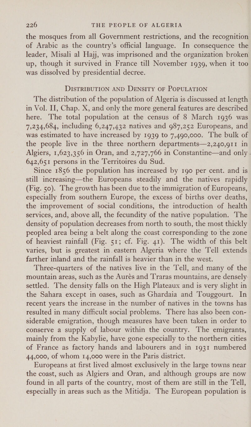 the mosques from all Government restrictions, and the recognition of Arabic as the country’s official language. In consequence the leader, Misali al Hajj, was imprisoned and the organization broken up, though it survived in France till November 1939, when it too was dissolved by presidential decree. DISTRIBUTION AND DENSITY OF POPULATION The distribution of the population of Algeria is discussed at length in Vol. II, Chap. X, and only the more general features are described here. The total population at the census of 8 March 1936 was 7,234,084, including 6,247,432 natives and 987,252 Europeans, and was estimated to have increased by 1939 to 7,490,000. The bulk of the people live in the three northern departments—2,240,g11 in Algiers, 1,623,356 in Oran, and 2,727,766 in Constantine—and only . 642,651 persons in the Territoires du Sud. Since 1856 the population has increased by 1go per cent. and is still increasing—the Europeans steadily and the natives rapidly (Fig. 50). ‘he growth has been due to the immigration of Europeans, especially from southern Europe, the excess of births over deaths, the improvement of social conditions, the introduction of health services, and, above all, the fecundity of the native population. The density of population decreases from north to south, the most thickly peopled area being a belt along the coast corresponding to the zone of heaviest rainfall (Fig. 51; cf. Fig. 41). The width of this belt varies, but is greatest in eastern Algeria where the Tell extends farther inland and the rainfall is heavier than in the west. Three-quarters of the natives live in the Tell, and many of the mountain areas, such as the Aurés and ‘T’raras mountains, are densely. settled. The density falls on the High Plateaux and is very slight in the Sahara except in oases, such as Ghardaia and Touggourt. In recent years the increase in the number of natives in the towns has resulted in many difficult social problems. There has also been con- siderable emigration, though measures have been taken in order to conserve a supply of labour within the country. The emigrants, mainly from the Kabylie, have gone especially to the northern cities of France as factory hands and labourers and in 1931 numbered 44,000, of whom 14,000 were in the Paris district. Europeans at first lived almost exclusively in the large towns near the coast, such as Algiers and Oran, and although groups are now found in all parts of the country, most of them are still in the Tell, especially in areas such as the Mitidja. ‘The European population is