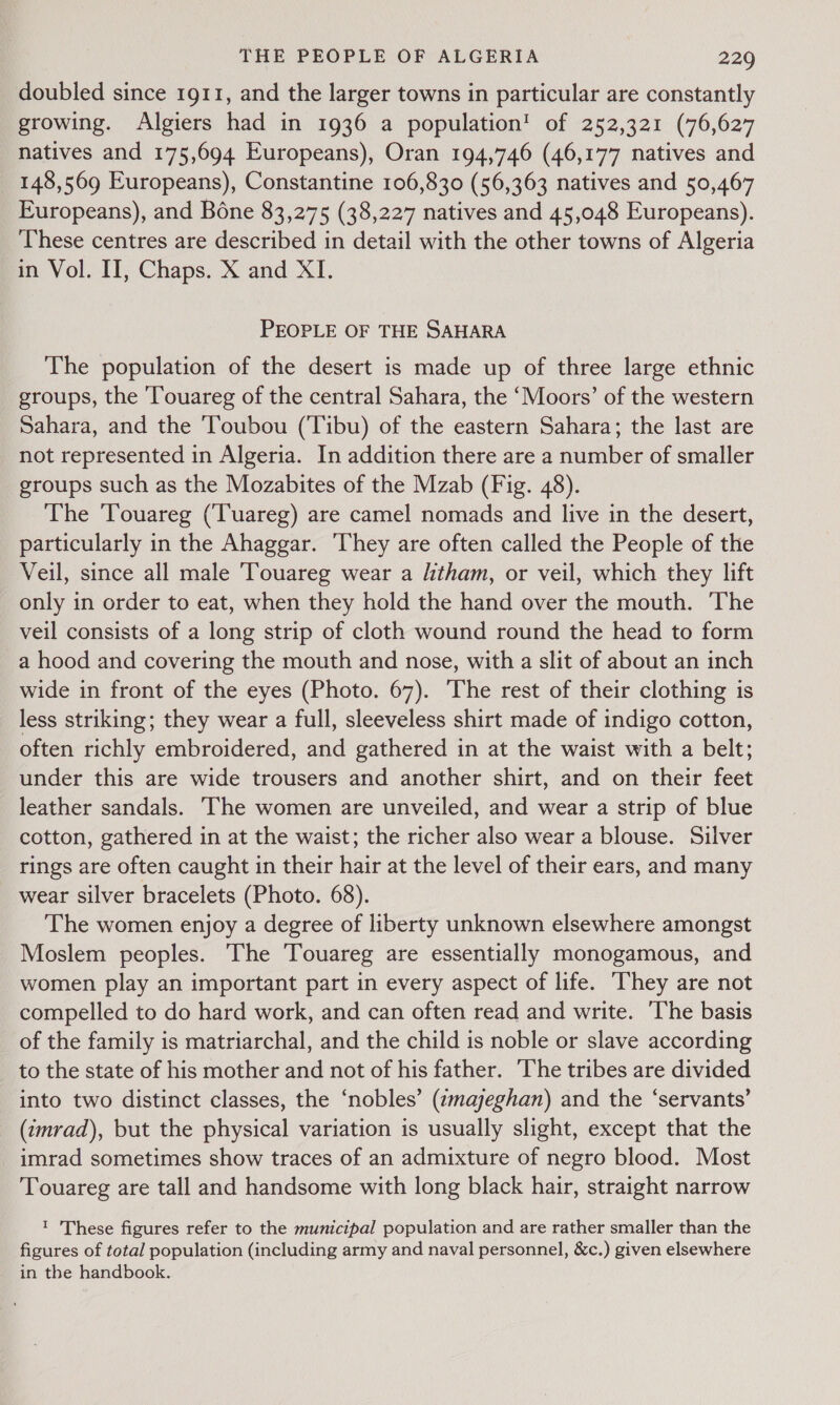 doubled since 1911, and the larger towns in particular are constantly growing. Algiers had in 1936 a population! of 252,321 (76,627 natives and 175,694 Europeans), Oran 194,746 (46,177 natives and 148,569 Europeans), Constantine 106,830 (56,363 natives and 50,467 Europeans), and Béne 83,275 (38,227 natives and 45,048 Europeans). These centres are described in detail with the other towns of Algeria in Vol. II, Chaps. X and XI. PEOPLE OF THE SAHARA The population of the desert is made up of three large ethnic groups, the ‘Touareg of the central Sahara, the ‘Moors’ of the western Sahara, and the Toubou (Tibu) of the eastern Sahara; the last are not represented in Algeria. In addition there are a number of smaller groups such as the Mozabites of the Mzab (Fig. 48). The ‘Touareg (Tuareg) are camel nomads and live in the desert, particularly in the Ahaggar. ‘They are often called the People of the Veil, since all male Touareg wear a litham, or veil, which they lift only in order to eat, when they hold the hand over the mouth. The veil consists of a long strip of cloth wound round the head to form a hood and covering the mouth and nose, with a slit of about an inch wide in front of the eyes (Photo. 67). The rest of their clothing is less striking; they wear a full, sleeveless shirt made of indigo cotton, often richly embroidered, and gathered in at the waist with a belt; under this are wide trousers and another shirt, and on their feet leather sandals. ‘The women are unveiled, and wear a strip of blue cotton, gathered in at the waist; the richer also wear a blouse. Silver rings are often caught in their hair at the level of their ears, and many wear silver bracelets (Photo. 68). The women enjoy a degree of liberty unknown elsewhere amongst Moslem peoples. The Touareg are essentially monogamous, and women play an important part in every aspect of life. They are not compelled to do hard work, and can often read and write. ‘The basis of the family is matriarchal, and the child is noble or slave according to the state of his mother and not of his father. The tribes are divided into two distinct classes, the ‘nobles’ (zmajeghan) and the ‘servants’ (tmrad), but the physical variation is usually slight, except that the imrad sometimes show traces of an admixture of negro blood. Most Touareg are tall and handsome with long black hair, straight narrow 1 These figures refer to the municipal population and are rather smaller than the figures of total population (including army and naval personnel, &amp;c.) given elsewhere in the handbook.