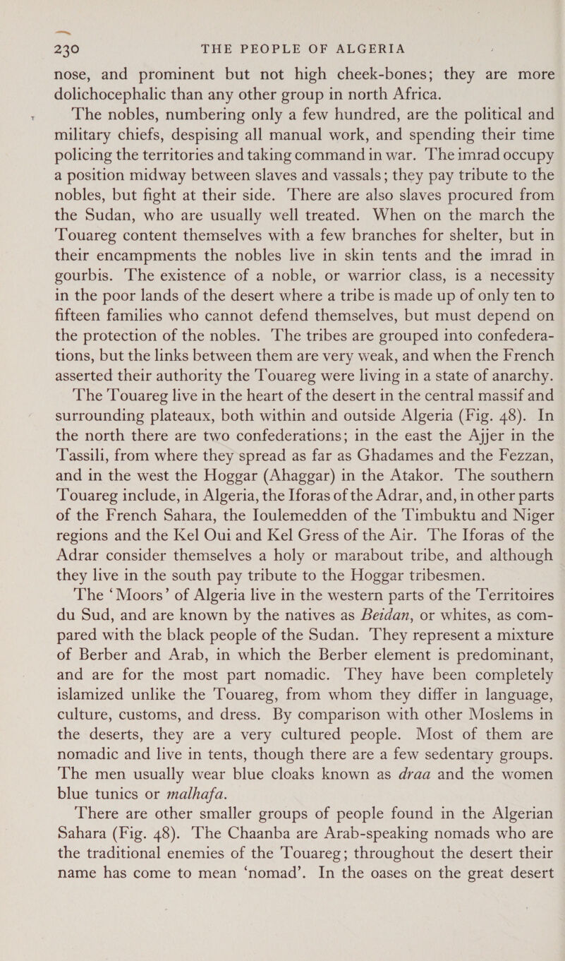 ea, 230 THE PEOPLE OF ALGERIA nose, and prominent but not high cheek-bones; they are more dolichocephalic than any other group in north Africa. The nobles, numbering only a few hundred, are the political and military chiefs, despising all manual work, and spending their time policing the territories and taking command in war. The imrad occupy a position midway between slaves and vassals; they pay tribute to the nobles, but fight at their side. ‘There are also slaves procured from the Sudan, who are usually well treated. When on the march the ‘Touareg content themselves with a few branches for shelter, but in their encampments the nobles live in skin tents and the imrad in gourbis. ‘he existence of a noble, or warrior class, is a necessity in the poor lands of the desert where a tribe is made up of only ten to fifteen families who cannot defend themselves, but must depend on the protection of the nobles. ‘The tribes are grouped into confedera- tions, but the links between them are very weak, and when the French asserted their authority the ‘Touareg were living in a state of anarchy. The Touareg live in the heart of the desert in the central massif and surrounding plateaux, both within and outside Algeria (Fig. 48). In the north there are two confederations; in the east the Ajjer in the Tassili, from where they spread as far as Ghadames and the Fezzan, and in the west the Hoggar (Ahaggar) in the Atakor. ‘The southern Touareg include, in Algeria, the Iforas of the Adrar, and, in other parts of the French Sahara, the Ioulemedden of the ‘Timbuktu and Niger regions and the Kel Oui and Kel Gress of the Air. ‘The Iforas of the Adrar consider themselves a holy or marabout tribe, and although they live in the south pay tribute to the Hoggar tribesmen. The ‘Moors’ of Algeria live in the western parts of the Territoires du Sud, and are known by the natives as Bezdan, or whites, as com- pared with the black people of the Sudan. They represent a mixture of Berber and Arab, in which the Berber element is predominant, and are for the most part nomadic. ‘They have been completely islamized unlike the Touareg, from whom they differ in language, culture, customs, and dress. By comparison with other Moslems in the deserts, they are a very cultured people. Most of them are nomadic and live in tents, though there are a few sedentary groups. The men usually wear blue cloaks known as draa and the women blue tunics or malhafa. There are other smaller groups of people found in the Algerian Sahara (Fig. 48). The Chaanba are Arab-speaking nomads who are the traditional enemies of the Touareg; throughout the desert their name has come to mean ‘nomad’. In the oases on the great desert