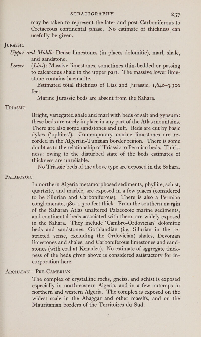 JURASSIC may be taken to represent the late- and post-Carboniferous to Cretaceous continental phase. No estimate of thickness can usefully be given. Lower TRIASSIC and sandstone. (Lias): Massive limestones, sometimes thin-bedded or passing to calcareous shale in the upper part. The massive lower lime- stone contains haematite. Estimated total thickness of Lias and Jurassic, 1,640-3,300 Feet. Marine Jurassic beds are absent from the Sahara. Bright, variegated shale and marl with beds of salt and gypsum: these beds are rarely in place in any part of the Atlas mountains. There are also some sandstones and tuff. Beds are cut by basic dykes (‘ophites’). Contemporary marine limestones are re- corded in the Algerian-Tunisian border region. There is some doubt as to the relationship of Triassic to Permian beds. Thick- ness: owing to the disturbed state of the beds estimates of thickness are unreliable. No Triassic beds of the above type are exposed in the Sahara. In northern Algeria metamorphosed sediments, phyllite, schist, quartzite, and marble, are exposed in a few places (considered to be Silurian and Carboniferous). There is also a Permian conglomerate, g80—1,300 feet thick. From the southern margin of the Saharan Atlas unaltered Palaeozoic marine sediments, and continental beds associated with them, are widely exposed in the Sahara. They include ‘Cambro-Ordovician’ dolomitic beds and sandstones, Gothlandian (i.e. Silurian in the re- stricted sense, excluding the Ordovician) shales, Devonian limestones and shales, and Carboniferous limestones and sand- stones (with coal at Kenadza). No estimate of aggregate thick- ness of the beds given above is considered satisfactory for in- corporation here. The complex of crystalline rocks, gneiss, and schist is exposed especially in north-eastern Algeria, and in a few outcrops in northern and western Algeria. The complex is exposed on the widest scale in the Ahaggar and other massifs, and on the Mauritanian borders of the Territoires du Sud.
