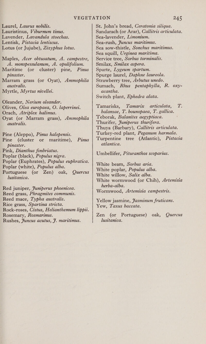 Laurel, Laurus nobilts. Lauristinus, Viburnum tinus. Lavender, Lavandula stoechas. Lentisk, Pistacia lentiscus. Lotus (or Jujube), Zizyphus lotus. Maples, Acer obtusatum, A. campestre, A. monspessulanum, A. opultfolium. Maritime (or cluster) pine, Pinus pinaster. Marram grass (or Oyat), Ammophila australis. Myrtle, Myrtus mvellet. Oleander, Nerium oleander. Olives, Olea europaea, O. laperrinet. Orach, Atriplex halimus. Oyat (or Marram grass), Ammophila australis. Pine (Aleppo), Pinus halepensis. Pine (cluster or maritime), pinaster. Pink, Dianthus fimbriatus. Poplar (black), Populus nigra. Poplar (Euphrates), Populus euphratica. Poplar (white), Populus alba. Portuguese (or Zen) oak, Quercus lusitanica. Pinus Red juniper, Funtperus phoenicea. Reed grass, Phragmites communis. Reed mace, Typha australis. Rice grass, Spartina stricta. Rock-roses, Cistus, Helianthemum lippit. Rosemary, Rosmarinus. Rushes, Funcus acutus, f. maritimus. 245 St. John’s bread, Ceratomia siliqua. Sandarach (or Arar), Callitris articulata. Sea-lavender, Limonium. Sea-rush, Juncus maritimus. Sea sow-thistle, Sonchus maritimus. Sea squill, Urginea maritima. Service tree, Sorbus torminalis. Smilax, Smilax aspera. Sparte, Lygeum spartum. Spurge laurel, Daphne laureola. Strawberry tree, Arbutus unedo. Sumach, Rhus pentaphylla, R. acantha. Switch plant, Ephedra alata. oxy- Tamarisks, Tamarix aarticulata, T. balansae, T. bounopaea, T. gallica. Teborak, Balanites aegyptiaca. Thurifer, funperus thurtfera. Thuya (Barbary), Callitris articulata. Turkey-red plant, Peganum harmala. Turpentine tree (Atlantic), Prstacia atlantica. Umbellifer, Pituranthos scoparius. White beam, Sorbus aria. White poplar, Populus alba. White willow, Salix alba. White wormwood (or Chih), Artemisia herba-alba. Wormwood, Artemisia campestris. Yellow jasmine, Jasminum fruticans. Yew, Taxus baccata. Zen (or Portuguese) oak, Quercus lusitanica,