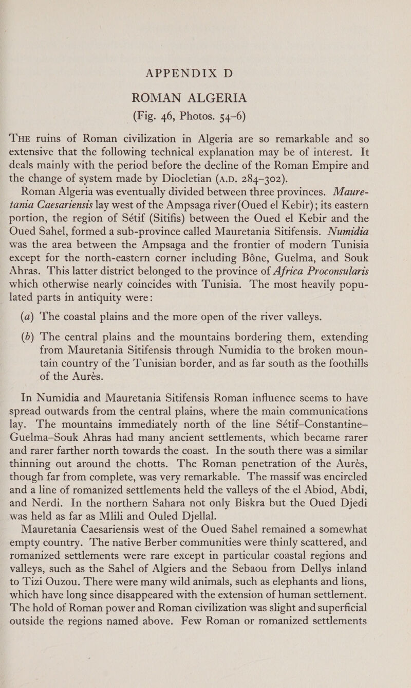 ROMAN ALGERIA (Fig. 46, Photos. 54-6) THE ruins of Roman civilization in Algeria are so remarkable and so extensive that the following technical explanation may be of interest. It deals mainly with the period before the decline of the Roman Empire and the change of system made by Diocletian (a.D. 284-302). Roman Algeria was eventually divided between three provinces. Maure- tania Caesariensts lay west of the Ampsaga river (Oued el Kebir); its eastern portion, the region of Sétif (Sitifis) between the Oued el Kebir and the Oued Sahel, formed a sub-province called Mauretania Sitifensis. Numidia was the area between the Ampsaga and the frontier of modern Tunisia except for the north-eastern corner including Bone, Guelma, and Souk Ahras. ‘This latter district belonged to the province of Africa Proconsularis which otherwise nearly coincides with Tunisia. The most heavily popu- lated parts in antiquity were: (a) ‘The coastal plains and the more open of the river valleys. (b) ‘The central plains and the mountains bordering them, extending from Mauretania Sitifensis through Numidia to the broken moun- tain country of the Tunisian border, and as far south as the foothills of the Aurés. In Numidia and Mauretania Sitifensis Roman influence seems to have spread outwards from the central plains, where the main communications lay. The mountains immediately north of the line Setif—Constantine— Guelma—Souk Ahras had many ancient settlements, which became rarer and rarer farther north towards the coast. In the south there was a similar thinning out around the chotts. The Roman penetration of the Aurés, though far from complete, was very remarkable. ‘The massif was encircled and a line of romanized settlements held the valleys of the el Abiod, Abdi, and Nerdi. In the northern Sahara not only Biskra but the Oued Djedi was held as far as Mlili and Ouled Djellal. Mauretania Caesariensis west of the Oued Sahel remained a somewhat empty country. The native Berber communities were thinly scattered, and romanized settlements were rare except in particular coastal regions and valleys, such as the Sahel of Algiers and the Sebaou from Dellys inland to 'Tizi Ouzou. There were many wild animals, such as elephants and lions, which have long since disappeared with the extension of human settlement. The hold of Roman power and Roman civilization was slight and superficial outside the regions named above. Few Roman or romanized settlements