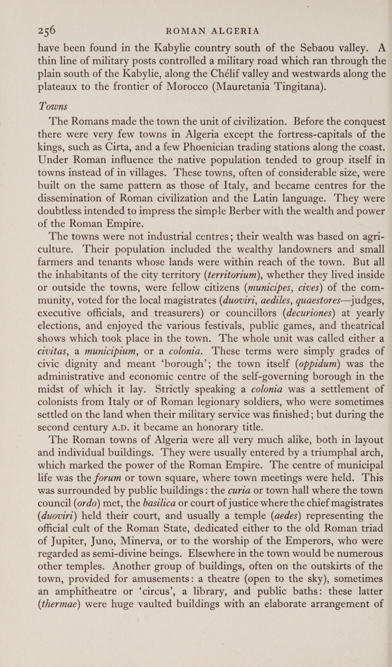 have been found in the Kabylie country south of the Sebaou valley. A thin line of military posts controlled a military road which ran through the plain south of the Kabylie, along the Chélif valley and westwards along the plateaux to the frontier of Morocco (Mauretania Tingitana). Towns The Romans made the town the unit of civilization. Before the conquest there were very few towns in Algeria except the fortress-capitals of the kings, such as Cirta, and a few Phoenician trading stations along the coast. Under Roman influence the native population tended to group itself in towns instead of in villages. ‘These towns, often of considerable size, were built on the same pattern as those of Italy, and became centres for the dissemination of Roman civilization and the Latin language. They were doubtless intended to impress the simple Berber with the wealth and power of the Roman Empire. The towns were not industrial centres; their wealth was based on agri- culture. Their population included the wealthy landowners and small farmers and tenants whose lands were within reach of the town. But all the inhabitants of the city territory (¢erritorium), whether they lived inside or outside the towns, were fellow citizens (municipes, cives) of the com- munity, voted for the local magistrates (duoviri, aediles, quaestores—judges, executive officials, and treasurers) or councillors (decuriones) at yearly elections, and enjoyed the various festivals, public games, and theatrical shows which took place in the town. The whole unit was called either a civitas, a municipium, or a colonia. ‘These terms were simply grades of civic dignity and meant ‘borough’; the town itself (oppidum) was the administrative and economic centre of the self-governing borough in the midst of which it lay. Strictly speaking a colonia was a settlement of colonists from Italy or of Roman legionary soldiers, who were sometimes settled on the land when their military service was finished ; but during the second century A.D. it became an honorary title. The Roman towns of Algeria were all very much alike, both in layout and individual buildings. They were usually entered by a triumphal arch, which marked the power of the Roman Empire. The centre of municipal life was the forum or town square, where town meetings were held. This was surrounded by public buildings: the curia or town hall where the town council (ordo) met, the basilica or court of justice where the chief magistrates (duovirt) held their court, and usually a temple (aedes) representing the official cult of the Roman State, dedicated either to the old Roman triad of Jupiter, Juno, Minerva, or to the worship of the Emperors, who were regarded as semi-divine beings. Elsewhere in the town would be numerous other temples. Another group of buildings, often on the outskirts of the town, provided for amusements: a theatre (open to the sky), sometimes an amphitheatre or ‘circus’, a library, and public baths: these latter (thermae) were huge vaulted buildings with an elaborate arrangement of