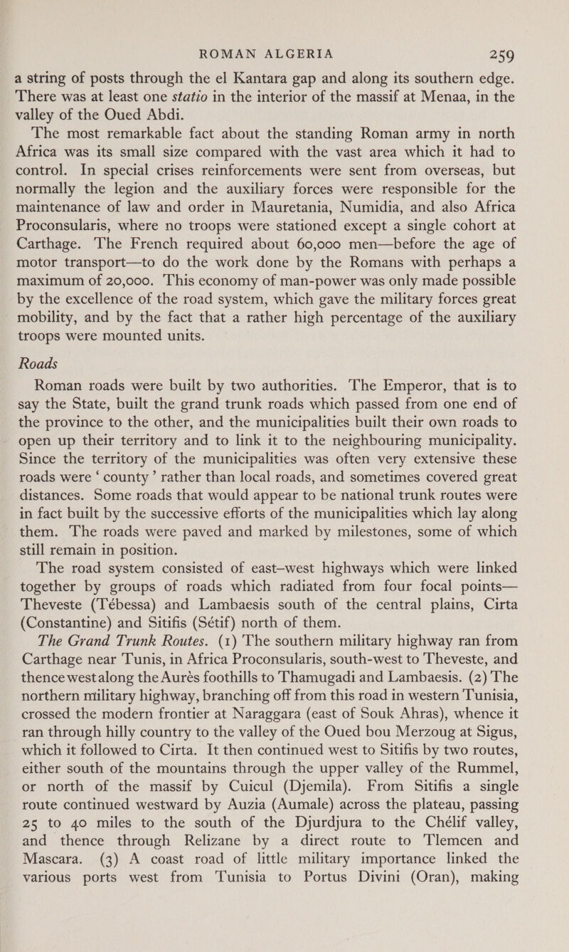 a string of posts through the el Kantara gap and along its southern edge. There was at least one statio in the interior of the massif at Menaa, in the valley of the Oued Abdi. The most remarkable fact about the standing Roman army in north Africa was its small size compared with the vast area which it had to control. In special crises reinforcements were sent from overseas, but normally the legion and the auxiliary forces were responsible for the maintenance of law and order in Mauretania, Numidia, and also Africa Proconsularis, where no troops were stationed except a single cohort at Carthage. The French required about 60,000 men—before the age of motor transport—to do the work done by the Romans with perhaps a maximum of 20,000. This economy of man-power was only made possible by the excellence of the road system, which gave the military forces great mobility, and by the fact that a rather high percentage of the auxiliary troops were mounted units. Roads Roman roads were built by two authorities. ‘The Emperor, that is to say the State, built the grand trunk roads which passed from one end of the province to the other, and the municipalities built their own roads to open up their territory and to link it to the neighbouring municipality. Since the territory of the municipalities was often very extensive these roads were ‘ county’ rather than local roads, and sometimes covered great distances. Some roads that would appear to be national trunk routes were in fact built by the successive efforts of the municipalities which lay along them. The roads were paved and marked by milestones, some of which still remain in position. The road system consisted of east-west highways which were linked together by groups of roads which radiated from four focal points— Theveste (‘Tébessa) and Lambaesis south of the central plains, Cirta (Constantine) and Sitifis (Sétif) north of them. The Grand Trunk Routes. (1) The southern military highway ran from Carthage near Tunis, in Africa Proconsularis, south-west to Theveste, and thence westalong the Aures foothills to ‘Thamugadi and Lambaesis. (2) The northern military highway, branching off from this road in western Tunisia, crossed the modern frontier at Naraggara (east of Souk Ahras), whence it ran through hilly country to the valley of the Oued bou Merzoug at Sigus, which it followed to Cirta. It then continued west to Sitifis by two routes, either south of the mountains through the upper valley of the Rummel, or north of the massif by Cuicul (Djemila). From Sitifis a single route continued westward by Auzia (Aumale) across the plateau, passing 25 to 40 miles to the south of the Djurdjura to the Chélif valley, and thence through Relizane by a direct route to Tlemcen and Mascara. (3) A coast road of little military importance linked the various ports west from Tunisia to Portus Divini (Oran), making