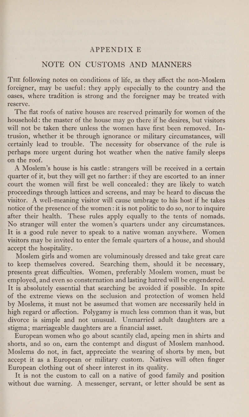 NOTE ON CUSTOMS AND MANNERS THE following notes on conditions of life, as they affect the non-Moslem foreigner, may be useful: they apply especially to the country and the oases, where tradition is strong and the foreigner may be treated with reserve. The flat roofs of native houses are reserved primarily for women of the household: the master of the house may go there if he desires, but visitors will not be taken there unless the women have first been removed. In- trusion, whether it be through ignorance or military circumstances, will certainly lead to trouble. The necessity for observance of the rule is perhaps more urgent during hot weather when the native family sleeps on the roof. A Moslem’s house is his castle: strangers will be received in a certain quarter of it, but they will get no farther: if they are escorted to an inner court the women will first be well concealed: they are likely to watch proceedings through lattices and screens, and may be heard to discuss the visitor. A well-meaning visitor will cause umbrage to his host if he takes notice of the presence of the women: it is not politic to do so, nor to inquire after their health. These rules apply equally to the tents of nomads. No stranger will enter the women’s quarters under any circumstances. It is a good rule never to speak to a native woman anywhere. Women visitors may be invited to enter the female quarters of a house, and should accept the hospitality. Moslem girls and women are voluminously dressed and take great care to keep themselves covered. Searching them, should it be necessary, presents great difficulties. Women, preferably Moslem women, must be employed, and even so consternation and lasting hatred will be engendered. It is absolutely essential that searching be avoided if possible. In spite of the extreme views on the seclusion and protection of women held by Moslems, it must not be assumed that women are necessarily held in high regard or affection. Polygamy is much less common than it was, but divorce is simple and not unusual. Unmarried adult daughters are a stigma; marriageable daughters are a financial asset. European women who go about scantily clad, apeing men in shirts and shorts, and so on, earn the contempt and disgust of Moslem manhood. Moslems do not, in fact, appreciate the wearing of shorts by men, but accept it as a European or military custom. Natives will often finger European clothing out of sheer interest in its quality. It is not the custom to call on a native of good family and position without due warning. A messenger, servant, or letter should be sent as