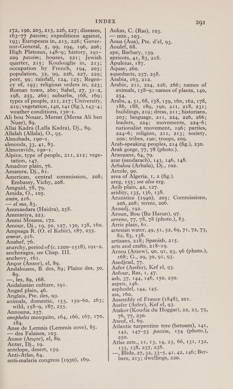 172, 190, 203, 215, 226, 227; diseases, 163-77 passim; expeditions against, 193; Europeans in, 215, 226; Gover- nor-General, 5, 99, 194, 196, 206; High Plateaux, 148-9; history, 191- 209 passim; houses, 221; Jewish quarter, 215; Koulouglis in, 213; occupation by French, 194, 203; population, 342, 99,226, 227,220; port, 99; rainfall, 124, 125; Regen- cy of, 193; religious orders in, 223; Roman town, 260; Sahel, 27, 31-2, 198, 255, 260; suburbs, 168, 169; 219; vegetation, 140, 141 (fig.), 143-43 weather conditions, 130-1. Ali bou Nouar, Mersat (Mersa Ali ben Nuar), 89. Allai Kadra (Lalla Kadra), Dj., 89. Allalah (Allala), O., 95. Almohads, 190-1. almonds, 33, 41, 83. Almoravids, 190-1. Alpine, type of people, 211, 212; vege- tation, 147. Amadror plain, 76. Amamra, Dj., 61. American, central commission, 208; Embassy, Vichy, 208. Amguid, 78, 79. Amida, O., 105. amin, 216. — el ma, 83. Ammaedara (Haidra), 258. Ammariya, 223. Ammi Moussa, 172. Amour, Dj., 19, 50, 127, 130, 138, 160. Ampsaga R. (O. el Kebir), 187, 255. amrar, 216. Anahef, 76. anarchy, period of (c. 1200-1518), 191-2. anchorages, see Chap. III. anchovy, 161. Ancor (Ansor), el, 89. Andalouses, B. des, 89; Plaine des, 30, 89. —, les, 89, 168. Andalusian culture, 191. Angad plain, 46. Anglais, Pte. des, 99. animals, domestic, 153, 159-60, 263; wild, 158-9, 187, 255. Announa, 257. anopheles mosquito, 164, 166, 167, 170, 184. Anse de Lemnis (Lemmis cove), 85. — des Falaises, 103. Ansor (Ancor), el, 89. Antar, Dj., 19. antelope, desert, 159. Anti-Atlas, 64. anti-malaria congress (1930), 169. 291 Aokas, C. (Ras), 103. — mts., 103. Aoua (Aua), Pte. d’el, 93. Aoulef, 68. ape, Barbary, 159. apricots, 41, 83, 218. Apuleius, 187. Aquae, 260. aqueducts, 257, 258. Arabia, 163, 212. Arabic, 211, 224, 226, 266; names of animals, 158-9; names of plants, 140, 254: Arabs, 4, 51, 68, 158, 159, 160, 162, 178, 486, 188; 180,) 190,,'2T1, 298, 237; buildings, 219; dress, 211; historians, 203; language, 211, 224, 226, 266; leaders, 224; movements, 224-6; nationalist movement, 196; parties, 224-6; religion, 211, 213; society, 200; tribes, 190; troops, 209. Arab-speaking peoples, 214 (fig.), 230. Arak gorge, 77, 78 (photo.). Araouane, 64, 79. arar (sandarach), 143, 146, 148. Arbalou (Arbalu), Dj., 102. Arcole, 9o. area of Algeria, 1, 2 (fig.). areg, 155; see also erg. Arib plain, 42, 127. aridity, 135, 136, 138. Armistice (1940), 205; Commissions, 206, 208; terms, 206. Aroudj, 192. Aroun, Bou (Bu Harun), 97. arrems, '7'7, 78, ‘78 (photo.), 83. Arris plain, 61. artesian water, 49, 51, 52, 69, 71, 72, 73, 82, $3; 138. artisans, 218; Spanish, 215. Arzeu (Arzew), 90, 91, 93, 96 (photo.), 168; G., 29, 30, 91, 93. Asedjrad, 77. Asfer (Assfer), Kef el, 93. Asfour, Ras, I, 47. ash, 37, 144, 146, 150, 250. aspen, 146. asphodel, 144, 145. ass, 160. Assembly of France (1848), 201. Assfer (Asfer), Kef el, 93. Atakor (Koudia du Hoggar), 22, 23, 75, 76, 77; 230. Ateuf, el, 69. Atlantic turpentine tree (betoum), 141, 142, 147-55 passim, 154 (photo.), 250. Atlas mts., 11, 13, 14, 23, 66, 131, 132, 135, 138, 237, 238. Paws Blida, 27, 325 33-55 41; 42, 146; Ber-