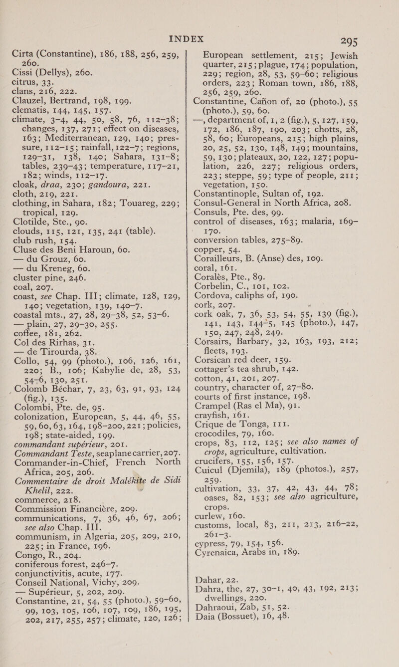 260. Cissi (Dellys), 260. citrus, 33. clans, 216, 222. Clauzel, Bertrand, 198, 199. clematis, 144, 145, 157. climate, 3-4, 44, 50, 58, 76, 112-38; changes, 137, 271; effect on diseases, 163; Mediterranean, 129, 140; pres- sure, 112-15; rainfall, 122-7; regions, 129-31, 138, 140; Sahara, 131-8; tables, 239-43; temperature, 117-21, 182; winds, 112-17. cloak, draa, 230; gandoura, 221. cloth; 210; 227. clothing, in Sahara, 182; Touareg, 229; tropical, 129. Clotilde, Ste., go. clouds, 215, 121, 135; 241 (table). club rush, 154. Cluse des Beni Haroun, 60. — du Grouz, 60. — du Kreneg, 60. cluster pine, 246. coal, 207. coast, see Chap. III; climate, 128, 129, 140; vegetation, 139, 140-7. coastal mts., 27, 28, 29-38, 52, 53-6. — plain, 27, 29-30, 255. coffee, 181, 262. Col des Rirhas, 31. — de Tirourda, 38. Collo, 54, 99 (photo.), 106, 126, 161, 220°... 100; Kabyliesde;'28,, 53, 54-6, 130, 251. _Colomb Béchar, 7, 23, 63, 91, 93, 124 (fig.), 135. Colombi, Pte. de, 95. colonization, European, 5, 44, 46, 55, 59, 60, 63, 164, 198-200, 221; policies, 198; state-aided, 199. commandant supérieur, 201. Commandant Teste, seaplane carrier, 207. Commander-in-Chief, French North Africa, 205, 206. Commentaire de droit Malékite de Sidt Khelil, 222. 4 commerce, 218. Commission Financiére, 209. communications, 7, 36, 46, 67, 206; see also Chap. III. communism, in Algeria, 205, 209, 210, 225; in France, 196. Congo, R., 204. coniferous forest, 246-7. conjunctivitis, acute, 177. Conseil National, Vichy, 209. — Supérieur, 5, 202, 209. Constantine, 21, 54, 55 (photo.), 59-60, 99, 103, 105, 106, 107, 109, 186, 195, 202, 217, 255, 257; climate, 120, 126; a nr 295 quarter, 215 ; plague, 174; population, 229; region, 28, 53, 59-60; religious orders, 223; Roman town, 186, 188, 256, 259, 260. Constantine, Cafion of, 20 (photo.), 55 (photo.), 59, 60. —, department of, 1, 2 (fig.), 5, 127, 159, 172,.160; 187, . FOO, 203';\ chotts, 28, 58, 60; Europeans, 215; high plains, 20, 25, 52, 130, 148, 149; mountains, 59, 130; plateaux, 20, 122, 127; popu- lation, 226, 227; religious orders, 223; steppe, 59; type of people, 211; vegetation, 150. Constantinople, Sultan of, 192. Consul-General in North Africa, 208. Consuls, Pte. des, 99. control of diseases, 163; malaria, 169- 170. conversion tables, 275-89. copper, 54. Corailleurs, B. (Anse) des, 109. coral, 161. Coralés, Pte., 89. Corbelin, C., 101, 102. Cordova, caliphs of, 190. cork, 207. # cork oak, 7, 36, 53, 54, 55, 139 (fig.), I4I, 143, 144-5, 145 (photo.), 147, 150, 247, 248, 249. Corsairs, Barbary, 32, 163, 193, 212; fleets, 193. Corsican red deer, 159. cottager’s tea shrub, 142. cotton, 41, 201, 207. country, character of, 27-80. courts of first instance, 198. Crampel (Ras el Ma), 91. crayfish, 161. Crique de Tonga, I11. crocodiles, 79, 160. crops, 83, 112, 125; see also names of crops, agriculture, cultivation. crucifers, 155, 156, 157. Cuicul (Djemila), 189 (photos.), 257, 259. cultivation, 33, 37, 42, 43, 44, 783 oases, 82, 153; see also agriculture, crops. curlew, 160. customs, local, 83, 211, 213, 216-22, 261-3. cypress, 79, 154, 156. Cyrenaica, Arabs in, 189. Dahar, 22. Dahra, the, 27, 30-1, 40, 43, 192, 213; dwellings, 220. Dahraoui, Zab, 51, 52. Daia (Bossuet), 16, 48.