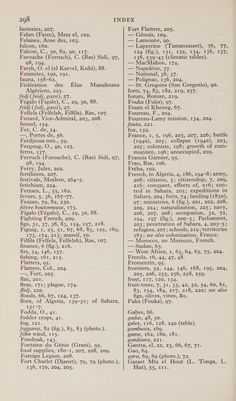 factories, 207. Fahm (Farm), Mers el, 102. Falaises, Anse des, 103. falcon, 160. Falcon, C30, 80, 905 11°77; Farouche (Ferruch), C. (Ras) Sidi, 97, 98, 194. Farsh, O. el (el Karvel, Kubi), 88. Fatimites, 190, I9I. fauna, 158-62. Fédération des Algériens, 225. Ffedj (feidj, gassi), 27. Fégalo (Figalo), C., 29, 30, 88. feidj (fedj, gassi), 27. Felfela (Felfelah, Filfila), Ras, 107. Fenard, Vice-Admiral, 203, 208. fennel, 154. Fer, C. de, 54. —, Portes de, 56. Ferdjioua mts., 59. Fergoug, O., 40, 125. ferns, 15°7. Ferruch (Farouche), C. (Ras) Sidi, 97, 98, 194. Ferry, Jules, 202. fertilizers, 207. festivals, Moslem, 264-5. fetichism, 224. Fetzara, L., 55, 162. fevers, 5, 36, 167-77. Fezzan, 79, 82, 230. fiévre boutonneuse, 173. Figalo (Fégalo), C., 29, 30, 88. Fighting French, 209. figs, 31, 37, 38, 83, 154, 157, 218. Figuig,, 1; 235. 51,67, 68, 83, 125,: 260, £73. 174, 253: massif, 50. Filfila. (Felfela, Felfelah), Ras, 107. finance, 6 (fig.), 216. firs, 54, 146, 157. fishing, 161, 215. Flatters, 95. Flatters, Col., 204. —, Fort, 205. flax, 201. fleas, 171; plague, 174. flidj, 220. floods, 66, 67, 124, 137. flora, of Algeria, 139-51; 151-7. Fodda, O., 41. fodder crops, 41. fog, 121. foggaras, 82 (fig. ” 83, 83 (photo.). fohn wind, 115. Fondouk, 143. Fontaine du Génie (Grani), 95. food supplies, 180-1, 207, 208, 209. Foreign Legion, 208. Fort Charlet (Djanet), 79, 79 (photo.), 136, 170, 204, 205. Elus Musulmans of Sahara, Fort Flatters, 205. — Génois, 109. — Lamoune, 90. — Laperrine (Tamanrasset), 76, 77, 124 (fig.), 131, 132, 134, 136, 137, 138, 239-43 (climatic tables). — MacMahon, 174. — Napoléon, 37. — National, 36, 37. — Polignac, 136, 204. — St. Gregoire (San Gregorio), 9o. forts, 74,83, 182; 2195 257 forum, Roman, 219. Fouka (Fuka), 97. Foum el Kheneg, 67. Foureau, F., 204. Foureau-Lamy mission, 134, 204. fouta, 221. fox; 159: France, 1, 5, 196, 205, 207, 226; battle (1940), 205; collapse (1940), 203, 205; colonists, 198; growth of com- munism, 196; unoccupied, 209. Francis Garnier, 95. Frao, Ras, 106. Fréha, 102. French, in Algeria, 4, 186, 194-8; army, 208; citizens, 5; citizenship, 7, 209, 216; conquest, effects of, 216; con- trol in Sahara, 205; expeditions in Sahara, 204; forts, 74; landing (1830), 07: ministries, 6 (fig.), 201, 202; 208, 209, 224; naturalization, 225; navy, 206, 207, 208; occupation; -32;. 72, 194, 197 (fig.), 200-3; Parliament, 203; penetration of Sahara, 4, 203-5; refugees, 207; schools, 219; territories 163; see also colonization, France. — Morocco, see Morocco, French. — Sudan, 63. — West Africa, 1, 63, 64, 65, 75, 204. Frenda, 16, 44, 47, 48. Fromentin, 95. frontiers, 52, 144, 146, 168, 195, 204, 205, 206, 255, 256, 258, 259. frost; 117, 120; 134. fruit-trees, 7, 31, 33, 42, 52, 54, 60, 61, 83, 154, 184, 217, 218, 220; see also figs, olives, vines, &amp;c. Fuka (Fouka), 97. Gabes, 66. gadas, 48, 50. gales, 116, 128, 240 (table). gambusia, 169. game, 162, 180, 181. gandoura, 221. Gantra, el, 22, 23,665.67, 71: Gao, 64. gara, 69, 69 (photo.), 72. Garaet Mta el Hout (L. Tonga, L. Hut), 55, 817.