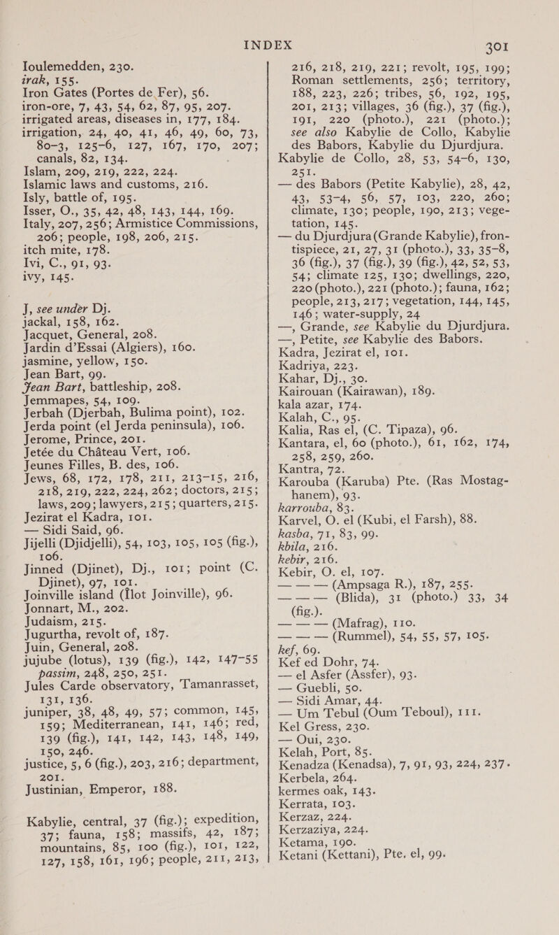 Ioulemedden, 230. irak, 155. Iron Gates (Portes de Fer), 56. iron-ore, 7, 43, 54, 62, 87, 95, 207. irrigated areas, diseases in, 177, 184. irrigation, 24, 40, 41, 46, 49, 60, 73, S028, £2570, 427, 167, 170, 207; canals, 82, 134. Islam, 209, 219, 222, 224. Islamic laws and customs, 216. Isly, battle of, 195. Isser, O., 35, 42, 48, 143, 144, 169. Italy, 207, 256; Armistice Commissions, 206; people, 198, 206, 215. itch mite, 178. Ivi, C., 91, 93. ivy, 145. J, see under Dj. jackal, 158, 162. Jacquet, General, 208. Jardin d’Essai (Algiers), 160. jasmine, yellow, 150. Jean Bart, 99. Jean Bart, battleship, 208. Jemmapes, 54, 109. Jerbah (Djerbah, Bulima point), 102. Jerda point (el Jerda peninsula), 106. Jerome, Prince, 201. Jetée du Chateau Vert, 106. Jeunes Filles, B. des, 106. Jews, 68, 172, 178, 211, 213-15, 216, 218, 219, 222, 224, 262; doctors, 215; laws, 209; lawyers, 215; quarters, 215. Jezirat el Kadra, 1o1. — Sidi Said, 96. hee (Djidjelli), 54, 103, 105, 105 (fig.), I 06. Jinned (Djinet), Dj., 101; point (C. Djinet), 97, 101. Joinville island (Ilot Joinville), 96. Jonnart, M., 202. Judaism, 215. Jugurtha, revolt of, 187. Juin, General, 208. jujube (lotus), 139 (fig.), 142, 147-55 passim, 248, 250, 251. Jules Carde observatory, Tamanrasset, £45 5:30. juniper, 38, 48, 49, 57; common, 145, 159; Mediterranean, 141, 146; red, 139 (fig.), 141, 142, 143, 148, 149, 150, 246. justice, 5, 6 (fig.), 203, 216; department, 26%: Justinian, Emperor, 188. Kabylie, central, 37 (fig.); expedition, 37; fauna, 158; massifs, 42, 187% mountains, 85, 100 (fig.), IOI, 122, 127, 158, 161, 196; people, 211, 213, 301 216, 218, 219, 221; revolt, 195, 199; Roman settlements, 256; territory, 188, 223,226; tribes, 56, 192, 195, 201, 213; villages, 36 (fig.), 37 (fig.), 191, 220 (photo.), 221 (photo.); see also Kabylie de Collo, Kabylie des Babors, Kabylie du Djurdjura. Kabylie de Collo, 28, 53, 54-6, 130, 25 lis — des Babors (Petite Kabylie), 28, 42, 43; 53745 50; 57, 103, 220) 260; climate, 130; people, 190, 213; vege- tation, 145. — du Djurdjura (Grande Kabylie), fron- tispiece, 21, 27, 31 (photo.), 33, 35-8, 36 (fig.), 37 (fig.), 39 (fig.), 42, 52, 53, 54; climate 125, 130; dwellings, 220, 220 (photo.), 221 (photo.); fauna, 162; people, 213, 217; vegetation, 144, 145, 146; water-supply, 24 —, Grande, see Kabylie du Djurdjura. —, Petite, see Kabylie des Babors. Kadra, Jezirat el, ror. Kadriya, 223. Kahar, Dj., 30. Kairouan (Kairawan), 189. kala azar, 174. Kalah, C., 95. Kalia, Ras el, (C. Tipaza), 96. Kantara, el, 60 (photo.), 61, 162, 174, 258, 259, 260. Kantra, 72. Karouba (Karuba) Pte. (Ras Mostag- hanem), 93. Rarrouba, 83. Karvel, O. el (Kubi, el Farsh), 88. kasba, 71, 83, 99- Rbila, 216. kebir, 216. Kebir, O. el, 107. — — — (Ampsaga R.), 187, 255. — — — (Blida), 31 (photo.) 33, 34 (fig.). — — — (Mafrag), 110. — — — (Rummel), 54, 55, 57; 105. kef, 69. Kef ed Dohr, 74. — el Asfer (Assfer), 93. — Guebli, 50. — Sidi Amar, 44. Kel Gress, 230. — Oui, 230. Kelah, Port, 85. Kenadza (Kenadsa), 7, 91, 93, 224, 237- Kerbela, 264. kermes oak, 143. Kerrata, 103. Kerzaz, 224. Kerzaziya, 224. Ketama, 190. Ketani (Kettani), Pte. el, 99.