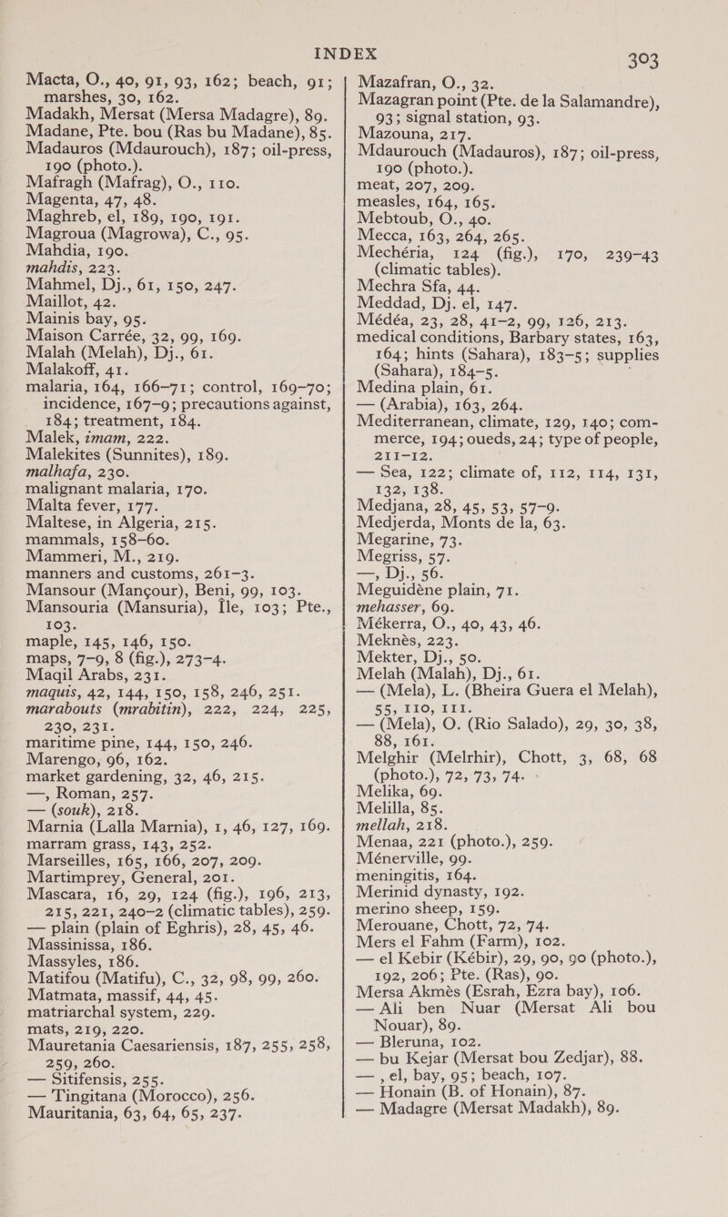 Macta, O., 40, 91, 93, 162; beach, 91; marshes, 30, 162. Madakh, Mersat (Mersa Madagre), 80. Madane, Pte. bou (Ras bu Madane), 85. Madauros (Mdaurouch), 187; oil-press, 190 (photo.). Mafragh (Mafrag), O., 110. Magenta, 47, 48. Maghreb, el, 189, 190, 191. Magroua (Magrowa), C., 95. Mahdia, 190. mahdis, 223. Mahmel, Dj., 61, 150, 247. Maillot, 42. Mainis bay, 95. Maison Carrée, 32, 99, 169. Malah (Melah), Dj., 61. Malakoff, 41. malaria, 164, 166-71; control, 169-70; incidence, 167-9; precautions against, 184; treatment, 184. Malek, imam, 222. Malekites (Sunnites), 189. malhafa, 230. malignant malaria, 170. Malta fever, 177. Maltese, in Algeria, 215. mammals, 158-60. Mammeri, M., 219. manners and customs, 261-3. Mansour (Mangcour), Beni, 99, 103. Mansouria (Mansuria), [le, 103; Pte., 103. maple, 145, 146, 150. maps, 7-9, 8 (fig.), 273-4. maquis, 42, 144, 150, 158, 246, 251. marabouts (mrabitin), 222, 224, 230, 231. maritime pine, 144, 150, 246. Marengo, 96, 162. market gardening, 32, 46, 215. —, Roman, 257. — (souk), 218. Marnia (Lalla Marnia), 1, 46, 127, 169. marram grass, 143, 252. Marseilles, 165, 166, 207, 209. Martimprey, General, 201. Mascara, 16, 29, 124 (fig.), 196, 213, 215, 221, 240-2 (climatic tables), 259. — plain (plain of Eghris), 28, 45, 46. Massinissa, 186. Massyles, 186. Matifou (Matifu), C., 32, 98, 99, 260. Matmata, massif, 44, 45. matriarchal system, 229. mats, 219, 220. Mauretania Caesariensis, 187, 255, 258, 259, 260. — Sitifensis, 255. — Tingitana (Morocco), 256. Mauritania, 63, 64, 65, 237. 225, 393 Mazafran, O., 32. Mazagran point (Pte. de la Salamandre), 93; signal station, 93. Mazouna, 217. | Mdaurouch (Madauros), 187; oil-press, 190 (photo.). meat, 207, 209. measles, 164, 165. Mebtoub, O., 40. Mecca, 163, 264, 265. Mechéria, 124 (fig.), (climatic tables). Mechra Sfa, 44. Meddad, Dj. el, 147. Médéa, 23, 28, 41-2, 99, 126, 213. medical conditions, Barbary states, 163, 164; hints (Sahara), 183-5; supplies (Sahara), 184-5. rea Medina plain, 61. — (Arabia), 163, 264. Mediterranean, climate, 129, 140; com- merce, 194; oueds, 24; type of people, 211-12. — Sea, 122; climate of, 112, 114, 131, 132, 138. Medjana, 28, 45, 53, 57-9. Medjerda, Monts de la, 63. Megarine, 73. Megriss, 57. —, Dj., 56. Meguidéne plain, 71. mehasser, 69. Meékerra, O., 40, 43, 46. Meknés, 223. Mekter, Dj., 50. — (Mela), L. (Bheira Guera el Melah), @, PLO; PIT: — (Mela), O. (Rio Salado), 29, 30, 38, 88, 161. Melghir (Melrhir), Chott, 3, 68, 68 (photo.), 72, 73, 74- Melika, 69. Melilla, 85. mellah, 218. Menaa, 221 (photo.), 259. Ménerville, 99. meningitis, 164. Merinid dynasty, 192. merino sheep, 159. Merouane, Chott, 72, 74. Mers el Fahm (Farm), 102. — el Kebir (Kébir), 29, 90, 90 (photo.), 192, 206; Pte. (Ras), go. Mersa Akmés (Esrah, Ezra bay), 106. — Ali ben Nuar (Mersat Ali bou Nouar), 89. — Bleruna, 102. — bu Kejar (Mersat bou Zedjar), 88. — ,el, bay, 95; beach, 107. — Honain (B. of Honain), 87. — Madagre (Mersat Madakh), 89. 170, 239-43